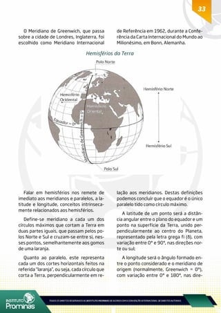 33
Hemisférios da Terra
O Meridiano de Greenwich, que passa
sobre a cidade de Londres, Inglaterra, foi
escolhido como Meridiano Internacional
de Referência em 1962, durante a Confe-
rência da Carta Internacional do Mundo ao
Milionésimo, em Bonn, Alemanha.
Falar em hemisférios nos remete de
imediato aos meridianos e paralelos, a la-
titude e longitude, conceitos intrinseca-
mente relacionados aos hemisférios.
Define-se meridiano a cada um dos
círculos máximos que cortam a Terra em
duas partes iguais, que passam pelos po-
los Norte e Sul e cruzam-se entre si, nes-
ses pontos, semelhantemente aos gomos
de uma laranja.
Quanto ao paralelo, este representa
cada um dos cortes horizontais feitos na
referida “laranja”, ou seja, cada círculo que
corta a Terra, perpendicularmente em re-
lação aos meridianos. Destas definições
podemos concluir que o equador é o único
paralelo tido como círculo máximo.
A latitude de um ponto será a distân-
cia angular entre o plano do equador e um
ponto na superfície da Terra, unido per-
pendicularmente ao centro do Planeta,
representado pela letra grega fi (φ), com
variação entre 0° e 90°, nas direções nor-
te ou sul;
A longitude será o ângulo formado en-
tre o ponto considerado e o meridiano de
origem (normalmente, Greenwich = 0°),
com variação entre 0° e 180°, nas dire-
 