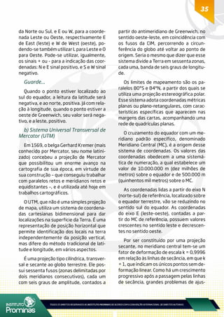 35
da Norte ou Sul, e E ou W, para a coorde-
nada Leste ou Oeste, respectivamente E
de East (leste) e W de West (oeste), po-
dendo-se também utilizar L para Leste e O
para Oeste. Pode-se utilizar, igualmente,
os sinais + ou - para a indicação das coor-
denadas: N e E sinal positivo, e S e W sinal
negativo.
Guarde...
Quando o ponto estiver localizado ao
sul do equador, a leitura da latitude será
negativa, e ao norte, positiva. Já com rela-
ção à longitude, quando o ponto estiver a
oeste de Greenwich, seu valor será nega-
tivo, e a leste, positivo.
b) Sistema Universal Transversal de
Mercator (UTM)
Em 1569, o belga Gerhard Kremer (mais
conhecido por Mercator, seu nome latini-
zado) concebeu a projeção de Mercator
que possibilitou um enorme avanço na
cartografia de sua época, em virtude de
sua construção – que conseguiu trabalhar
com paralelos retos e meridianos retos e
equidistantes –, e é utilizada até hoje em
trabalhos cartográficos.
O UTM, que não é uma simples projeção
de mapa, utiliza um sistema de coordena-
das cartesianas bidimensional para dar
localizações na superfície da Terra. É uma
representação de posição horizontal que
permite identificação dos locais na terra
independentemente da posição vertical,
mas difere do método tradicional de lati-
tude e longitude, em vários aspectos.
É uma projeção tipo cilíndrica, transver-
sal e secante ao globo terrestre. Ele pos-
sui sessenta fusos (zonas delimitadas por
dois meridianos consecutivos), cada um
com seis graus de amplitude, contados a
partir do antimeridiano de Greenwich, no
sentido oeste-leste, em coincidência com
os fusos da CIM, percorrendo a circun-
ferência do globo até voltar ao ponto de
origem. Seria o mesmo que dizer que esse
sistema divide a Terra em sessenta zonas,
cada uma, banda de seis graus de longitu-
de.
Os limites de mapeamento são os pa-
ralelos 80ºS e 84°N, a partir dos quais se
utiliza uma projeção estereográfica polar.
Esse sistema adota coordenadas métricas
planas ou plano-retangulares, com carac-
terísticas específicas que aparecem nas
margens das cartas, acompanhando uma
rede de quadrículas planas.
O cruzamento do equador com um me-
ridiano padrão específico, denominado
Meridiano Central (MC), é a origem desse
sistema de coordenadas. Os valores das
coordenadas obedecem a uma sistemá-
tica de numeração, a qual estabelece um
valor de 10.000.000 m (dez milhões de
metros) sobre o equador e de 500.000 m
(quinhentos mil metros) sobre o MC.
As coordenadas lidas a partir do eixo N
(norte-sul) de referência, localizado sobre
o equador terrestre, vão se reduzindo no
sentido sul do equador. As coordenadas
do eixo E (leste-oeste), contadas a par-
tir do MC de referência, possuem valores
crescentes no sentido leste e decrescen-
tes no sentido oeste.
Por ser constituído por uma projeção
secante, no meridiano central tem-se um
fator de deformação de escala k = 0,9996
em relação às linhas de secância, em que k
= 1, que indicam os únicos pontos sem de-
formação linear. Como há um crescimento
progressivo após a passagem pelas linhas
de secância, grandes problemas de ajus-
 
