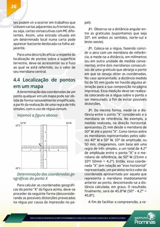 36
tes podem vir a ocorrer em trabalhos que
utilizem cartas adjacentes ou fronteiriças,
ou seja, cartas consecutivas com MC dife-
rentes. Assim, uma estrada situada em
um determinado local numa carta pode
aparecer bastante deslocada na folha ad-
jacente.
Para uma descrição eficaz a respeito da
localização de pontos sobre a superfície
terrestre, deve-se acrescentar ou o fuso
ao qual se está referindo, ou o valor de
seu meridiano central.
4.4 Localização de pontos
em um mapa
A determinação das coordenadas de um
ponto qualquer em um mapa pode ser ob-
tida de forma razoavelmente simplificada,
a partir da realização de uma regra de três
simples, com o uso de régua comum.
Vejamos a figura abaixo:
Determinação das coordenadas ge-
ográficas do ponto X
Para calcular as coordenadas geográfi-
cas do ponto “X” da figura acima, deve-se
proceder da seguinte forma (desconside-
rando as possíveis distorções provocadas
na régua por causa da impressão no pa-
pel):
1º.	 Observa-se a distância angular en-
tre as gratículas (suponhamos que seja
10°, em ambos os sentidos, norte-sul e
leste-oeste).
2º.	Coloca-se a régua, fazendo coinci-
dir o zero com um meridiano de referên-
cia, e mede-se a distância, em milímetros
(ou em outra unidade de medida conve-
niente), entre dois meridianos consecuti-
vos de uma gratícula que abranja o ponto
em que se deseja obter as coordenadas.
No caso apresentado, a distância medida
foi de 50 mm (pode ter havido alguma al-
teração para a sua composição na página
impressa). Essa medição deve ser realiza-
da colocando-se a régua sobre o ponto a
ser mensurado, a fim de evitar possíveis
distorções.
3º.	Da mesma forma, mede-se a dis-
tância entre o ponto “X” considerado e o
meridiano de referência. No exemplo, a
medida realizada, na direção horizontal,
apresentou 21 mm desde o meridiano de
50º W até o ponto “X”. Como temos entre
os meridianos representados pelos valo-
res 40º W e 50º W, 10° de amplitude, ou
50 mm, chegaremos, com base em uma
regra de três simples, a um total de 4,2°
de amplitude entre o ponto “X” e o me-
ridiano de referência, de 50º W (21mm x
10°/ 50mm = 4,2°). Então, essa coorde-
nada “X” (em relação ao “eixo horizontal”
representado, um paralelo) terá o valor da
coordenada apresentada por aquela que
representa o meridiano imediatamente
anterior ao ponto, descontando-se a dis-
tância calculada, em graus. O resultado,
finalmente, será de 45,8°W (50° - 4,2° =
45,8°).
A fim de facilitar a compreensão, a re-
 