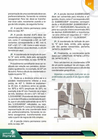 37
presentação de uma coordenada deve ser,
preferencialmente, fornecida no sistema
sexagesimal. Para tal, deve-se transfor-
mar esse valor, novamente usando a re-
gra de três simples, da seguinte forma:
1º.	A porção inteira permanece como
está, ou seja, 45°.
2º.	A porção decimal (0,8°) deve ser
convertida para minutos e segundos. As-
sim, como 1° corresponde a 60’, os 0,8°
restantes corresponderão a 48’, isto é,
0,8° x 60’ / 1° = 48’. Como o valor encon-
trado não possui casas decimais, o cálculo
termina por aqui.
3º.	 A coordenada de longitude do pon-
to “X” será, então, dada pela agregação
das partes convertidas, ou seja, 45°48’ W.
Procedimento semelhante deve ser re-
alizado em relação aos paralelos, distan-
ciados igualmente, no exemplo, de 10° um
do outro. Para o cálculo da coordenada si-
tuada no ponto “X”:
	 Mede-se a distância entre ele e o
paralelo imediatamente inferior a esse
ponto, de 40º S. Obtêm-se exatamen-
te 25 mm. A distância entre os parale-
los 30ºS e 40ºS (amplitude de 10°), no
exemplo, é de 47 mm. Fazendo-se a regra
de três, teremos: 25 mm x 10° / 47 mm =
5,319148936°. Procedendo dessa manei-
ra, será identificada a coordenada do pon-
to, que é calculada subtraindo-se os 40ºS
dos 5,319148936° calculados, ou seja,
34,680851064°S. Como já foi colocado, a
representação de uma coordenada deve
ser, preferencialmente, fornecida no sis-
tema sexagesimal, transformando esse
valor a partir de regras de três simples:
1º.	A porção inteira permanece como
está, ou seja, 34°.
2º.	A porção decimal (0,680851064°)
deve ser convertida para minutos e se-
gundos. Assim, como 1° corresponde a 60’,
os 0,680851064° restantes correspon-
derão a 40,85106384’ (0,680851064° x
60’ / 1° = 40,85106384’). Novamente, se-
para-se a porção inteira encontrada (40’)
da decimal (0,85106384’) e transforma-
-se esta última em segundos (1’ = 60”) /
0,85106384’ x 60” / 1’ = 51,0638304”.
3º.	A coordenada de latitude do pon-
to “X” será dada, então, pela agrega-
ção das partes convertidas; portanto,
34°40’51,0638304”S.
4º.	Finalmente, as coordenadas serão
dadas por: LONGITUDE: 45°48’W; LATITU-
DE: 34°40’51,06” S.
Para calcularmos as coordenadas UTM
de um ponto qualquer de um mapa, utili-
za-se o mesmo princípio para o cálculo das
coordenadas geográficas.
Vejamos o exemplo (calcular as co-
ordenadas do ponto A da figura abai-
xo):
 