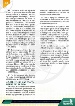 38
1º.	Coincide-se o zero da régua com
a linha da quadrícula exatamente ante-
rior ao ponto “A”, e mede-se a distância
até esse ponto. No exemplo, a medida
realizada apresentou 18 mm desde a li-
nha correspondente a 476.000 m até o
ponto “A”. Sabendo que a carta apresen-
tada está na escala 1:50.000, o que faz
com que cada milímetro medido no mapa
corresponda a 50 m na realidade, tere-
mos um total de 900 m (18mm x 50 m =
900 m) desde a linha até o ponto “A” con-
siderado. Dessa forma, essa coordenada
“E” (eixo horizontal) apresentará o valor
da coordenada indicada pela quadrícula
imediatamente anterior ao ponto, acres-
cida da distância medida, perfazendo um
total de 476.900 m (476.000 m + 900 m
= 476.900 m).
2º.	O mesmo procedimento deve ser
utilizado para a coordenada “N” (eixo
vertical). Assim, para a distância entre
a linha imediatamente inferior ao pon-
to “A” (6.682.000 m), obtêm-se exata-
mente 11 mm, ou seja, considerando-se
a escala 1:50.000, um total de 550 m na
realidade (11 mm x 50 m). Acrescendo-
se esse valor ao da coordenada da linha
(quadrícula) anterior considerada, tere-
mos 6.682.550 m (6.682.000 m + 550 m
= 6.682.550 m).
3º.	Por fim, as coordenadas do ponto
“A” serão: COORDENADA E: 476.900 mE;
COORDENADA N: 6.682.550 mN.
4.5 Obtenção das coorde-
nadas em campo
Em campo, as coordenadas de um pon-
to poderão ser obtidas, por exemplo, por
meio de levantamentos topográficos ou,
mais recentemente, pelo uso de sofis-
ticados equipamentos que realizam lei-
tura a partir de satélites, com precisões
diversas, conhecidos como sistemas de
posicionamento por satélite.
No caso da topografia tradicional, po-
de-se obter as coordenadas de pontos
determinados utilizando equipamentos
de precisão excepcional.
Os levantamentos topográficos são
próprios para gerar cartas topográficas
de escalas maiores do que 1:5.000, sen-
do inadequados, entretanto, para mape-
ar grandes áreas (em escalas pequenas),
por causa da relação custo-benefício, di-
tada principalmente pelo valor dos equi-
pamentos, bem como da mão de obra do
pessoal envolvido.
Dentre os métodos que podemos usar
estão a triangulação e a poligonação.
A triangulação é um método de le-
vantamento em que as coordenadas são
obtidas por meio do transporte de coor-
denadas preestabelecidas (conhecidas),
fazendo-se a leitura de ângulos horizon-
tais entre duas estações usadas como
base para um terceiro ponto de visada, e
assim por diante.
 