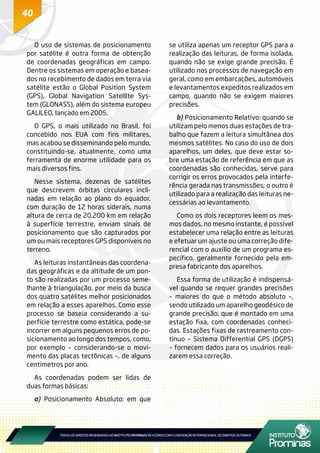 40
O uso de sistemas de posicionamento
por satélite é outra forma de obtenção
de coordenadas geográficas em campo.
Dentre os sistemas em operação e basea-
dos no recebimento de dados em terra via
satélite estão o Global Position System
(GPS), Global Navigation Satelllte Sys-
tem (GLONASS), além do sistema europeu
GALlLEO, lançado em 2005.
O GPS, o mais utilizado no Brasil, foi
concebido nos EUA com fins militares,
mas acabou se disseminando pelo mundo,
constituindo-se, atualmente, como uma
ferramenta de enorme utilidade para os
mais diversos fins.
Nesse sistema, dezenas de satélites
que descrevem órbitas circulares incli-
nadas em relação ao plano do equador,
com duração de 12 horas siderais, numa
altura de cerca de 20.200 km em relação
à superfície terrestre, enviam sinais de
posicionamento que são capturados por
um ou mais receptores GPS disponíveis no
terreno.
As leituras instantâneas das coordena-
das geográficas e da altitude de um pon-
to são realizadas por um processo seme-
lhante à triangulação, por meio da busca
dos quatro satélites melhor posicionados
em relação a esses aparelhos. Como esse
processo se baseia considerando a su-
perfície terrestre como estática, pode-se
incorrer em alguns pequenos erros de po-
sicionamento ao longo dos tempos, como,
por exemplo – considerando-se o movi-
mento das placas tectônicas –, de alguns
centímetros por ano.
As coordenadas podem ser lidas de
duas formas básicas:
a) Posicionamento Absoluto: em que
se utiliza apenas um receptor GPS para a
realização das leituras, de forma isolada,
quando não se exige grande precisão. É
utilizado nos processos de navegação em
geral, como em embarcações, automóveis
e levantamentos expeditos realizados em
campo, quando não se exigem maiores
precisões.
b) Posicionamento Relativo: quando se
utilizam pelo menos duas estações de tra-
balho que fazem a leitura simultânea dos
mesmos satélites. No caso do uso de dois
aparelhos, um deles, que deve estar so-
bre uma estação de referência em que as
coordenadas são conhecidas, serve para
corrigir os erros provocados pela interfe-
rência gerada nas transmissões; o outro é
utilizado para a realização das leituras ne-
cessárias ao levantamento.
Como os dois receptores leem os mes-
mos dados, no mesmo instante, é possível
estabelecer uma relação entre as leituras
e efetuar um ajuste ou uma correção dife-
rencial com o auxílio de um programa es-
pecífico, geralmente fornecido pela em-
presa fabricante dos aparelhos.
Essa forma de utilização é indispensá-
vel quando se requer grandes precisões
– maiores do que o método absoluto –,
sendo utilizado um aparelho geodésico de
grande precisão, que é montado em uma
estação fixa, com coordenadas conheci-
das. Estações fixas de rastreamento con-
tínuo – Sistema Differential GPS (DGPS)
– fornecem dados para os usuários reali-
zarem essa correção.
 