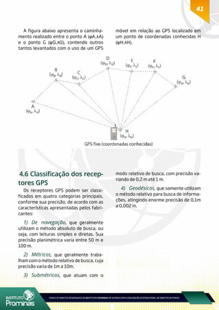 41
A figura abaixo apresenta o caminha-
mento realizado entre o ponto A (φA,λA)
e o ponto G (φG,λG), contendo outros
tantos levantados com o uso de um GPS
móvel em relação ao GPS localizado em
um ponto de coordenadas conhecidas H
(φH,λH).
4.6 Classificação dos recep-
tores GPS
Os receptores GPS podem ser classi-
ficados em quatro categorias principais,
conforme sua precisão, de acordo com as
características apresentadas pelos fabri-
cantes:
1)	De navegação, que geralmente
utilizam o método absoluto de busca, ou
seja, com leituras simples e diretas. Sua
precisão planimétrica varia entre 50 m e
100 m.
2)	Métricos, que geralmente traba-
lham com o método relativo de busca, cuja
precisão varia de 1m a 10m.
3)	Submétricos, que atuam com o
modo relativo de busca, com precisão va-
riando de 0,2 m até 1 m.
4)	Geodésicos, que somente utilizam
o método relativo para busca de informa-
ções, atingindo enorme precisão de 0,1m
a 0,002 m.
 