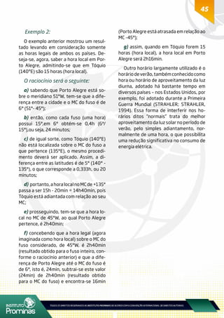 45
Exemplo 2:
O exemplo anterior mostrou um resul-
tado levando em consideração somente
as horas legais de ambos os países. De-
seja-se, agora, saber a hora local em Por-
to Alegre, admitindo-se que em Tóquio
(140ºE) são 15 horas (hora local).
O raciocínio será o seguinte:
a) sabendo que Porto Alegre está so-
bre o meridiano 51°W, tem-se que a dife-
rença entre a cidade e o MC do fuso é de
6° (51°- 45°);
b) então, como cada fuso (uma hora)
possui 15°,em 6° obtém-se 0,4h (6°/
15°),ou seja, 24 minutos;
c) de igual sorte, como Tóquio (140ºE)
não está localizada sobre o MC do fuso a
que pertence (135°E), o mesmo procedi-
mento deverá ser aplicado. Assim, a di-
ferença entre as latitudes é de 5° (140° -
135°), o que corresponde a 0,333h, ou 20
minutos;
d) portanto,ahoralocalnoMCde+135°
passa a ser 15h - 20min = 14h40min, pois
Tóquio está adiantada com relação ao seu
MC;
e) prosseguindo, tem-se que a hora lo-
cal no MC de 45°W, ao qual Porto Alegre
pertence, é 2h40min;
f) concebendo que a hora legal (agora
imaginada como hora local) sobre o MC do
fuso considerado, de 45°W, é 2h40min
(resultado obtido para o fuso inteiro, con-
forme o raciocínio anterior) e que a dife-
rença de Porto Alegre até o MC do fuso é
de 6°, isto é, 24min, subtrai-se este valor
(24min) de 2h40min (resultado obtido
para o MC do fuso) e encontra-se 16min
(Porto Alegre está atrasada em relação ao
MC -45°);
g) assim, quando em Tóquio forem 15
horas (hora local), a hora local em Porto
Alegre será 2h16min.
Outro horário largamente utilizado é o
horáriodeverão,tambémconhecidocomo
hora ou horário de aproveitamento da luz
diurna, adotado há bastante tempo em
diversos países – nos Estados Unidos, por
exemplo, foi adotado durante a Primeira
Guerra Mundial (STRAHLER; STRAHLER,
1994). Essa forma de interferir nos ho-
rários ditos “normais” trata do melhor
aproveitamento da luz solar no período de
verão, pelo simples adiantamento, nor-
malmente de uma hora, o que possibilita
uma redução significativa no consumo de
energia elétrica.
 