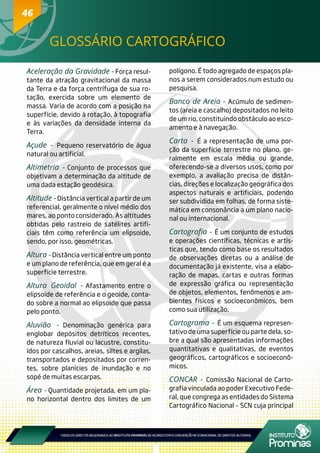 4646
GLOSSÁRIO CARTOGRÁFICO
Aceleração da Gravidade - Força resul-
tante da atração gravitacional da massa
da Terra e da força centrífuga de sua ro-
tação, exercida sobre um elemento de
massa. Varia de acordo com a posição na
superfície, devido à rotação, à topografia
e às variações da densidade interna da
Terra.
Açude - Pequeno reservatório de água
natural ou artificial.
Altimetria - Conjunto de processos que
objetivam a determinação da altitude de
uma dada estação geodésica.
Altitude - Distância vertical a partir de um
referencial, geralmente o nível médio dos
mares, ao ponto considerado. As altitudes
obtidas pelo rastreio de satélites artifi-
ciais têm como referência um elipsoide,
sendo, por isso, geométricas.
Altura - Distância vertical entre um ponto
e um plano de referência, que em geral é a
superfície terrestre.
Altura Geoidal - Afastamento entre o
elipsoide de referência e o geoide, conta-
do sobre a normal ao elipsoide que passa
pelo ponto.
Aluvião - Denominação genérica para
englobar depósitos detríticos recentes,
de natureza fluvial ou lacustre, constitu-
ídos por cascalhos, areias, siltes e argilas,
transportados e depositados por corren-
tes, sobre planícies de inundação e no
sopé de muitas escarpas.
Área - Quantidade projetada, em um pla-
no horizontal dentro dos limites de um
polígono. É todo agregado de espaços pla-
nos a serem considerados num estudo ou
pesquisa.
Banco de Areia - Acúmulo de sedimen-
tos (areia e cascalho) depositados no leito
de um rio, constituindo obstáculo ao esco-
amento e à navegação.
Carta - É a representação de uma por-
ção da superfície terrestre no plano, ge-
ralmente em escala média ou grande,
oferecendo-se a diversos usos, como por
exemplo, a avaliação precisa de distân-
cias, direções e localização geográfica dos
aspectos naturais e artificiais, podendo
ser subdividida em folhas, de forma siste-
mática em consonância a um plano nacio-
nal ou internacional.
Cartografia - É um conjunto de estudos
e operações científicas, técnicas e artís-
ticas que, tendo como base os resultados
de observações diretas ou a análise de
documentação já existente, visa a elabo-
ração de mapas, cartas e outras formas
de expressão gráfica ou representação
de objetos, elementos, fenômenos e am-
bientes físicos e socioeconômicos, bem
como sua utilização.
Cartograma - É um esquema represen-
tativo de uma superfície ou parte dela, so-
bre a qual são apresentadas informações
quantitativas e qualitativas, de eventos
geográficos, cartográficos e socioeconô-
micos.
CONCAR - Comissão Nacional de Carto-
grafia vinculada ao poder Executivo Fede-
ral, que congrega as entidades do Sistema
Cartográfico Nacional - SCN cuja principal
 
