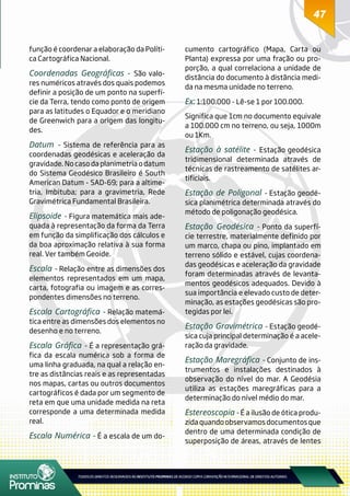 4747
função é coordenar a elaboração da Políti-
ca Cartográfica Nacional.
Coordenadas Geográficas - São valo-
res numéricos através dos quais podemos
definir a posição de um ponto na superfí-
cie da Terra, tendo como ponto de origem
para as latitudes o Equador e o meridiano
de Greenwich para a origem das longitu-
des.
Datum - Sistema de referência para as
coordenadas geodésicas e aceleração da
gravidade. No caso da planimetria o datum
do Sistema Geodésico Brasileiro é South
American Datum - SAD-69; para a altime-
tria, Imbituba; para a gravimetria, Rede
Gravimétrica Fundamental Brasileira.
Elipsoide - Figura matemática mais ade-
quada à representação da forma da Terra
em função da simplificação dos cálculos e
da boa aproximação relativa à sua forma
real. Ver também Geoide.
Escala - Relação entre as dimensões dos
elementos representados em um mapa,
carta, fotografia ou imagem e as corres-
pondentes dimensões no terreno.
Escala Cartográfica - Relação matemá-
tica entre as dimensões dos elementos no
desenho e no terreno.
Escala Gráfica - É a representação grá-
fica da escala numérica sob a forma de
uma linha graduada, na qual a relação en-
tre as distâncias reais e as representadas
nos mapas, cartas ou outros documentos
cartográficos é dada por um segmento de
reta em que uma unidade medida na reta
corresponde a uma determinada medida
real.
Escala Numérica - É a escala de um do-
cumento cartográfico (Mapa, Carta ou
Planta) expressa por uma fração ou pro-
porção, a qual correlaciona a unidade de
distância do documento à distância medi-
da na mesma unidade no terreno.
Ex: 1:100.000 - Lê-se 1 por 100.000.
Significa que 1cm no documento equivale
a 100.000 cm no terreno, ou seja, 1000m
ou 1Km.
Estação à satélite - Estação geodésica
tridimensional determinada através de
técnicas de rastreamento de satélites ar-
tificiais.
Estação de Poligonal - Estação geodé-
sica planimétrica determinada através do
método de poligonação geodésica.
Estação Geodésica - Ponto da superfí-
cie terrestre, materialmente definido por
um marco, chapa ou pino, implantado em
terreno sólido e estável, cujas coordena-
das geodésicas e aceleração da gravidade
foram determinadas através de levanta-
mentos geodésicos adequados. Devido à
sua importância e elevado custo de deter-
minação, as estações geodésicas são pro-
tegidas por lei.
Estação Gravimétrica - Estação geodé-
sica cuja principal determinação é a acele-
ração da gravidade.
Estação Maregráfica - Conjunto de ins-
trumentos e instalações destinados à
observação do nível do mar. A Geodésia
utiliza as estações maregráficas para a
determinação do nível médio do mar.
Estereoscopia - É a ilusão de ótica produ-
zida quando observamos documentos que
dentro de uma determinada condição de
superposição de áreas, através de lentes
 