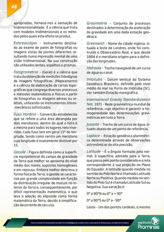 48
apropriadas, fornece-nos a sensação de
tridimensionalidade. É a ciência que trata
com modelos tridimensionais e os méto-
dos pelos quais este efeito se produz.
Estereoscópio - Instrumento destina-
do ao exame de pares de fotografias ou
imagens vistas de pontos diferentes re-
sultando numa impressão mental de uma
visão tridimensional. Na sua construção
são utilizados lentes, espelhos e prismas.
Fotogrametria - (Geral) é a ciência que
trata da obtenção de medições fidedignas
de imagens fotográficas. (Mapeamento)
é a ciência da elaboração de cartas topo-
gráficas que congrega diversos processos
e métodos matemáticos e físicos a partir
de fotografias ou imagens aéreas ou or-
bitais, utilizando-se instrumentos óticos-
-mecânicos sofisticados.
Fuso Horário - Convenção estabelecida
que se refere a uma área abrangida por
dois meridianos, dentro da qual o hora é
a mesma para todos os lugares nela inse-
ridos. Cada fuso tem em geral 15° de lon-
gitude, tendo como centro um meridiano
cuja longitude é exatamente divisível por
15.
Geoide - Figura definida como a superfí-
cie equipotencial do campo de gravidade
da Terra que melhor se aproxima do nível
médio dos mares, supostos homogêneos
e em repouso. Embora melhor descreva a
forma física da Terra, o geoide se caracte-
riza por grande complexidade em função
da distribuição irregular de massas no in-
terior da Terra e, consequentemente, por
difícil representação matemática, o que
leva à adoção do elipsoide como forma
matemática da Terra, devido à simplifica-
ção decorrente de seu uso.
Gravimetria - Conjunto de processos
destinados à determinação da aceleração
da gravidade em uma dada estação geo-
désica.
Greenwich - Nome da cidade inglesa, si-
tuada a leste de Londres, onde foi cons-
truído o Observatório Real, e que desde
1884 é o meridiano origem para a defini-
ção das longitudes.
Hidrovia - Trecho navegável de um curso
de água ou canal.
Imbituba - Datum vertical do Sistema
Geodésico Brasileiro, definido pelo nível
médio do mar no Porto de Imbituba (SC).
Ver também Estação maregráfica.
International Gravity Standardization
Net, 1971 - Rede gravimétrica mundial de
referência, cujo objetivo é garantir a ho-
mogeneidade das determinações gravi-
métricas em toda a Terra.
Jusante - Trecho de um curso de água, si-
tuado abaixo de um ponto de referência.
Laplace - Estação geodésica planimétri-
ca determinada através de observações
astronômicas de alta precisão.
Latitude - É o ângulo formado pela nor-
mal, à superfície adotada para a Terra,
que passa pelo ponto considerado e a reta
correspondente à sua projeção no Plano
do Equador. A latitude quando medida no
sentido do Polo Norte é chamada Latitude
Norte ou Positiva. Quando medida no sen-
tido do Polo Sul é chamada Latitude Sul ou
Negativa. Sua variação é:
0° a 90°N ou 0° a + 90°
0° a 90°S ou 0° a - 90°
Leste - Um dos pontos cardeais, o mesmo
 