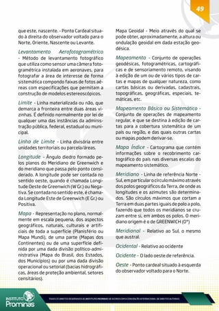 49
que este, nascente. - Ponto Cardeal situa-
do à direita do observador voltado para o
Norte, Oriente, Nascente ou Levante.
Levantamento Aerofotogramétrico
- Método de levantamento fotográfico
que utiliza como sensor uma câmera foto-
gramétrica instalada em aeronaves, para
fotografar a área de interesse de forma
sistemática compondo faixas de fotos aé-
reas com especificações que permitam a
construção de modelos estereoscópicos.
Limite - Linha materializada ou não, que
demarca a fronteira entre duas áreas vi-
zinhas. É definido normalmente por lei de
qualquer uma das instâncias da adminis-
tração pública, federal, estadual ou muni-
cipal.
Linha de Limite - Linha divisória entre
unidades territoriais ou parcela/áreas.
Longitude - Ângulo diedro formado pe-
los planos do Meridiano de Greenwich e
do meridiano que passa pelo ponto consi-
derado. A longitude pode ser contada no
sentido oeste, quando é chamada Longi-
tude Oeste de Greenwich (W Gr.) ou Nega-
tiva. Se contada no sentido este, é chama-
da Longitude Este de Greenwich (E Gr.) ou
Positiva.
Mapa - Representação no plano, normal-
mente em escala pequena, dos aspectos
geográficos, naturais, culturais e artifi-
ciais de toda a superfície (Planisfério ou
Mapa Mundi), de uma parte (Mapas dos
Continentes) ou de uma superfície defi-
nida por uma dada divisão político-admi-
nistrativa (Mapa do Brasil, dos Estados,
dos Municípios) ou por uma dada divisão
operacional ou setorial (bacias hidrográfi-
cas, áreas de proteção ambiental, setores
censitários).
Mapa Geoidal - Meio através do qual se
pode obter, aproximadamente, a altura ou
ondulação geoidal em dada estação geo-
désica.
Mapeamento - Conjunto de operações
geodésicas, fotogramétricas, cartográfi-
cas e de sensoriamento remoto, visando
à edição de um ou de vários tipos de car-
tas e mapas de qualquer natureza, como
cartas básicas ou derivadas, cadastrais,
topográficas, geográficas, especiais, te-
máticas, etc.
Mapeamento Básico ou Sistemático -
Conjunto de operações de mapeamento
regular, e que se destina à edição de car-
tas para a cobertura sistemática de um
país ou região, e das quais outras cartas
ou mapas podem derivar-se.
Mapa Índice - Cartograma que contém
informações sobre o recobrimento car-
tográfico do país nas diversas escalas do
mapeamento sistemático.
Meridiano - Linha de referência Norte -
Sul,emparticularocírculomáximoatravés
dos polos geográficos da Terra, de onde as
longitudes e os azimutes são determina-
dos. São círculos máximos que cortam a
Terra em duas partes iguais de polo a polo,
fazendo que todos os meridianos se cru-
zam entre si, em ambos os polos. O meri-
diano origem é o de GREENWICH (0°)
Meridional - Relativo ao Sul, o mesmo
que austral.
Ocidental - Relativo ao ocidente
Ocidente - O lado oeste de referência.
Oeste - Ponto cardeal situado à esquerda
do observador voltado para o Norte.
 