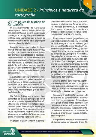 55
UNIDADE 2 - Princípios e natureza da
cartografia
2.1 Um pouco de história da
Cartografia
O desenvolvimento da Cartografia,
desde épocas remotas até os dias atuais,
tem acompanhado o próprio progresso da
civilização. A cartografia apareceu no seu
estágio mais elementar sob a forma de
mapas itinerários feitos pelas populações
nômades da antiguidade.
Posteriormente, com o advento do co-
mércio entre os países (há mais de 4000
anos) e com o consequente aparecimento
dos primeiros exploradores e navegado-
res que descobriram novas terras e novas
riquezas e ampliaram o horizonte geográ-
fico conhecido, o homem sentiu neces-
sidade de se localizar sobre a superfície
da Terra. Como diz Marinho (2003): “aí se
estabeleceu o marco inicial da cartografia
como ciência”.
A evolução da cartografia foi incremen-
tada pelas guerras, pelas descobertas
científicas, pelo desenvolvimento das ar-
tes e ciências, e pelos movimentos histó-
ricos que possibilitaram e exigiram maior
precisão na representação gráfica da su-
perfície da Terra.
Na Grécia Antiga, os primeiros fun-
damentos da ciência cartográfica foram
lançados quando Hiparco (160-120 a.C.)
utilizou, pela primeira vez, métodos astro-
nômicos para a determinação de posições
na superfície da Terra e deu a primeira so-
lução ao problema relativo ao desenvol-
vimento da superfície da Terra sobre um
plano, idealizando a projeção, cônica.
Os gregos legaram também as concep-
ções da esfericidade da Terra, dos polos,
equador e trópicos, que foram as primei-
ras medidas geométricas, a idealização
dos primeiros sistemas de projeção, e a
introdução das noções de longitude e lati-
tude (RIBEIRO; ANDERSON, 2002).
Todo o conhecimento geográfico e car-
tográfico da Grécia Antiga está idealizado
na obra “Geografia” do astrônomo, geó-
grafo e cartógrafo grego Cláudio Ptolo-
meu de Alexandria (90-168 d.C.). Sua ex-
traordinária obra, em oito volumes, ensina
os princípios da Cartografia Matemática,
das projeções e os métodos de observa-
ção astronômica. Essa monumental con-
tribuição da Grécia Antiga à ciência carto-
gráfica foi, no entanto, ignorada durante
toda a Idade Média, somente aparecen-
do no século XV, quando então exerceu
grande influência sobre o pensamento
geográfico da época, com o chamado Re-
nascimento de Ptolomeu.
Durante o longo período entre a contri-
buição original de Ptolomeu, o surgimen-
to de sua obra e o aproveitamento do seu
saber, a cartografia atravessou fases de
estagnação e, às vezes, de retrocesso.
Enquanto a cartografia romana não
aproveitou os conhecimentos matemá-
ticos dos gregos, os quais foram absor-
vidos pelos árabes, estes aperfeiçoaram
tais conhecimentos, calcularam o valor do
comprimento do grau, construíram esfe-
ras celestes, estudaram os sistemas de
projeção e organizaram tábuas de latitu-
des e longitudes.
Não podemos esquecer que no século
XII, temos a obra do geógrafo árabe Ab-
 
