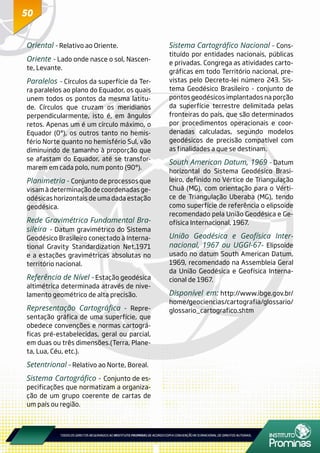 5050
Oriental - Relativo ao Oriente.
Oriente - Lado onde nasce o sol, Nascen-
te, Levante.
Paralelos - Círculos da superfície da Ter-
ra paralelos ao plano do Equador, os quais
unem todos os pontos da mesma latitu-
de. Círculos que cruzam os meridianos
perpendicularmente, isto é, em ângulos
retos. Apenas um é um círculo máximo, o
Equador (0°), os outros tanto no hemis-
fério Norte quanto no hemisfério Sul, vão
diminuindo de tamanho à proporção que
se afastam do Equador, até se transfor-
marem em cada polo, num ponto (90°).
Planimetria - Conjunto de processos que
visam à determinação de coordenadas ge-
odésicas horizontais de uma dada estação
geodésica.
Rede Gravimétrica Fundamental Bra-
sileira - Datum gravimétrico do Sistema
Geodésico Brasileiro conectado à Interna-
tional Gravity Standardization Net,1971
e a estações gravimétricas absolutas no
território nacional.
Referência de Nível - Estação geodésica
altimétrica determinada através de nive-
lamento geométrico de alta precisão.
Representação Cartográfica - Repre-
sentação gráfica de uma superfície, que
obedece convenções e normas cartográ-
ficas pré-estabelecidas, geral ou parcial,
em duas ou três dimensões.(Terra, Plane-
ta, Lua, Céu, etc.).
Setentrional - Relativo ao Norte, Boreal.
Sistema Cartográfico - Conjunto de es-
pecificações que normatizam a organiza-
ção de um grupo coerente de cartas de
um país ou região.
Sistema Cartográfico Nacional - Cons-
tituído por entidades nacionais, públicas
e privadas. Congrega as atividades carto-
gráficas em todo Território nacional, pre-
vistas pelo Decreto-lei número 243. Sis-
tema Geodésico Brasileiro - conjunto de
pontos geodésicos implantados na porção
da superfície terrestre delimitada pelas
fronteiras do país, que são determinados
por procedimentos operacionais e coor-
denadas calculadas, segundo modelos
geodésicos de precisão compatível com
as finalidades a que se destinam.
South American Datum, 1969 - Datum
horizontal do Sistema Geodésico Brasi-
leiro, definido no Vértice de Triangulação
Chuá (MG), com orientação para o Vérti-
ce de Triangulação Uberaba (MG), tendo
como superfície de referência o elipsoide
recomendado pela União Geodésica e Ge-
ofísica Internacional, 1967.
União Geodésica e Geofísica Inter-
nacional, 1967 ou UGGI-67- Elipsoide
usado no datum South American Datum,
1969, recomendado na Assembleia Geral
da União Geodésica e Geofísica Interna-
cional de 1967.
Disponível em: http://www.ibge.gov.br/
home/geociencias/cartografia/glossario/
glossario_cartografico.shtm
 
