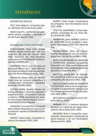 5151
REFERÊNCIAS
REFERÊNCIAS BÁSICAS
FITZ, Paulo Roberto. Cartografia bási-
ca. São Paulo: Oficina de textos, 2007.
NOVO, Evlyn M. L. de Moraes. Sensoria-
mento remoto: princípios e aplicações. 4
ed. São Paulo: Blucher, 2010.
REFERÊNCIAS COMPLEMENTARES
ALBUQUERQUE, Paulo César Gurgel;
SANTOS, Cláudia Cristina dos. GPS para
iniciantes. São José dos Campos: INPE,
2003. Disponível em: http://geosenso.
com/arquivos/GPS%20para%20inician-
tes%20-%20INPE.pdf
ANDERSON, Paul S. et al. Princípios de
Cartografia Básica. Vol. 1. Trad. Noeli Vet-
tori Anderson e Paulo Frederico Hald Mad-
sen. EUA: Illinois StatesUniversity, 2002.
CARVALHO, Edilson Alves de; ARAÚJO,
Paulo César de. Leituras cartográficas e
interpretações estatísticas I: geografia.
Natal, RN: EDUFRN, 2008.
CASTRO JUNIOR, Rodolfo Moreira de.
Cartografia básica. Geomática aplicada a
engenharia civil – fundamentos teóricos
e práticos (2009). Disponível em: www.
ltc.ufes.br/geomaticsce/Aula12_Geomá-
tica%202012%20Cartografia
CEUB/ICPD. Curso de GPS e Cartografia
básica (2002). Disponível em: www.ceset.
unicamp.br/~epoleti/ST008/BIBLIOGRA-
FIA.doc‎
DUARTE, Paulo Araújo. Cartografia te-
mática. Florianópolis: UFSC, 1991.
DUARTE, Paulo Araújo. Fundamentos
de cartografia. 3 ed. Florianópolis: Ed. da
UFSC, 2008.
FITZ, P. R.; GAUSMANN, E. Cartas topo-
gráficas: orientações de uso. Porto Ale-
gre: Emater/RS, 1999.
FREIBERGER, Jaime; MORAES, Carlito V.
de; SAATKAMP, Eno D. Geodésia e topo-
grafia. Santa Maria: UFSM, 2011. Notas de
aula.
GRANELL-PÉREZ, María del Carmen.
Trabalhando geografia com as cartas to-
pográficas. 2 ed. Ijuí: Ed. da UNIJUI, 2004.
INSTITUTO BRASILEIRO DE GEOGRAFIA
E ESTATÍSTICA. Glossário cartográfico.
Disponível em: http://www.ibge.gov.br/
home/geociencias/cartografia/glossario/
glossario_cartografico.shtm
INSTITUTO BRASILEIRO DE GEOGRA-
FIA E ESTATÍSTICA. Manual de atualização
cartográfica. Rio de Janeiro: IBGE, 1985.
INSTITUTO BRASILEIRO DE GEOGRAFIA
E ESTATÍSTICA. Manual de normas, espe-
cificações e procedimentos técnicos para
a Carta Internacional ao Mundo. Rio de Ja-
neiro: IBGE, 1993.
JOLY, Fernand. A Cartografia. 6 ed. Cam-
pinas: Papirus, 2004.
MARINHO, R.L.F. O teorema egregium
de Gauss e a confecção de mapas carto-
gráficos. Ihéus, Bahia: UESC, 2003.
NOGUEIRA, Ruth E. Cartografia: repre-
sentação, comunicação e visualização de
dados espaciais. 2 ed. rev. Florianópolis:
Editora da UFSC, 2008.
 