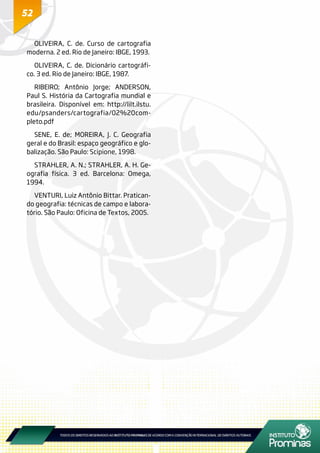 52
OLIVEIRA, C. de. Curso de cartografia
moderna. 2 ed. Rio de Janeiro: IBGE, 1993.
OLIVEIRA, C. de. Dicionário cartográfi-
co. 3 ed. Rio de Janeiro: IBGE, 1987.
RIBEIRO; Antônio Jorge; ANDERSON,
Paul S. História da Cartografia mundial e
brasileira. Disponível em: http://lilt.ilstu.
edu/psanders/cartografia/02%20com-
pleto.pdf
SENE, E. de; MOREIRA, J. C. Geografia
geral e do Brasil: espaço geográfico e glo-
balização. São Paulo: Scipione, 1998.
STRAHLER, A. N.; STRAHLER, A. H. Ge-
ografia física. 3 ed. Barcelona: Omega,
1994.
VENTURI, Luiz Antônio Bittar. Pratican-
do geografia: técnicas de campo e labora-
tório. São Paulo: Oficina de Textos, 2005.
 