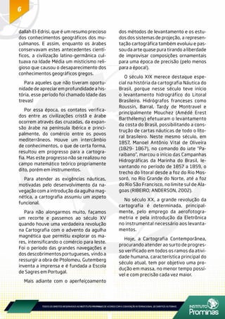 6
dallah El-Edrisi, que é um resumo precioso
dos conhecimentos geográficos dos mu-
çulmanos. E assim, enquanto os árabes
conservavam estes antecedentes cientí-
ficos, a civilização latino-germânica cul-
tuava na Idade Média um misticismo reli-
gioso que causou o desaparecimento dos
conhecimentos geográficos gregos.
Para aqueles que não tiveram oportu-
nidade de apreciar em profundidade a his-
tória, esse período foi chamado Idade das
trevas!
Por essa época, os contatos verifica-
dos entre as civilizações cristã e árabe
ocorrem através das cruzadas, da expan-
são árabe na península Ibérica e princi-
palmente, do comércio entre os povos
mediterrâneos. Houve um intercâmbio
de conhecimentos, o que de certa forma,
resultou em progresso para a cartogra-
fia. Mas este progresso não se realizou no
campo matemático teórico propriamente
dito, porém em instrumentos.
Para atender as exigências náuticas,
motivadas pelo desenvolvimento da na-
vegação com a introdução da agulha mag-
nética, a cartografia assumiu um aspeto
funcional.
Para não alongarmos muito, façamos
um recorte e passemos ao século XV
quando houve uma verdadeira revolução
na Cartografia com o advento da agulha
magnética que permitiu explorar os ma-
res, intensificando o comércio para leste.
Foi o período das grandes navegações e
dos descobrimentos portugueses, vindo a
ressurgir a obra de Ptolomeu, Gutemberg
inventa a imprensa e é fundada a Escola
de Sagres em Portugal.
Mais adiante com o aperfeiçoamento
dos métodos de levantamento e os estu-
dos dos sistemas de projeção, a represen-
tação cartográfica também evoluiu e pas-
sou da arte quase pura tirando a liberdade
de improvisar composições ornamentais
para uma época de precisão (pelo menos
para a época!).
O século XIX merece destaque espe-
cial na história da cartografia Náutica do
Brasil, porque nesse século teve início
o levantamento hidrográfico do Litoral
Brasileiro. Hidrógrafos franceses como
Roussin, Barral, Tardy de Montravel e
principalmente Mouchez (Amédé Erest
Barthélemy) efetuaram o levantamento
da costa do Brasil, possibilitando a cons-
trução de cartas náuticas de todo o lito-
ral brasileiro. Neste mesmo século, em
1857, Manoel Antônio Vital de Oliveira
(1829- 1867), no comando do iate “Pa-
raibano”, marcou o início das Campanhas
Hidrográficas da Marinha do Brasil, le-
vantando no período de 1857 a 1859, o
trecho do litoral desde a foz do Rio Mos-
soró, no Rio Grande do Norte, até a foz
do Rio São Francisco, no limite sul de Ala-
goas (RIBEIRO; ANDERSON, 2002).
No século XX, a grande revolução da
cartografia é determinada, principal-
mente, pelo emprego da aerofotogra-
metria e pela introdução da Eletrônica
no instrumental necessário aos levanta-
mentos.
Hoje, a Cartografia Contemporânea,
procurando atender ao surto de progres-
so verificado em todos os ramos da ativi-
dade humana, característica principal do
século atual, tem por objetivo uma pro-
dução em massa, no menor tempo possí-
vel e com precisão cada vez maior.
 
