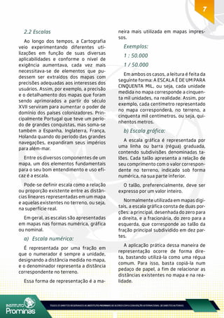 7
2.2 Escalas
Ao longo dos tempos, a Cartografia
veio experimentando diferentes uti-
lizações em função de suas diversas
aplicabilidades e conforme o nível de
exigência aumentava, cada vez mais
necessitava-se de elementos que pu-
dessem ser extraídos dos mapas com
precisões adequadas aos interesses dos
usuários. Assim, por exemplo, a precisão
e o detalhamento dos mapas que foram
sendo aprimorados a partir do século
XVII serviram para aumentar o poder de
domínio dos países colonizadores. Prin-
cipalmente Portugal que teve um perío-
do de grandes conquistas, mas soma-se
também a Espanha, Inglaterra, França,
Holanda quando do período das grandes
navegações, expandiram seus impérios
para além-mar.
Entre os diversos componentes de um
mapa, um dos elementos fundamentais
para o seu bom entendimento e uso efi-
caz é a escala.
Pode-se definir escala como a relação
ou proporção existente entre as distân-
cias lineares representadas em um mapa
e aquelas existentes no terreno, ou seja,
na superfície real.
Em geral, as escalas são apresentadas
em mapas nas formas numérica, gráfica
ou nominal.
a)	 Escala numérica:
É representada por uma fração em
que o numerador é sempre a unidade,
designando a distância medida no mapa,
e o denominador representa a distância
correspondente no terreno.
Essa forma de representação é a ma-
neira mais utilizada em mapas impres-
sos.
Exemplos:
1 : 50.000
1 / 50.000
Em ambos os casos, a leitura é feita da
seguinte forma: A ESCALA É DE UM PARA
CINQUENTA MIL, ou seja, cada unidade
medida no mapa corresponde a cinquen-
ta mil unidades, na realidade. Assim, por
exemplo, cada centímetro representado
no mapa corresponderá, no terreno, a
cinquenta mil centímetros, ou seja, qui-
nhentos metros.
b) Escala gráfica:
A escala gráfica é representada por
uma linha ou barra (régua) graduada,
contendo subdivisões denominadas ta-
lões. Cada talão apresenta a relação de
seu comprimento com o valor correspon-
dente no terreno, indicado sob forma
numérica, na sua parte inferior.
O talão, preferencialmente, deve ser
expresso por um valor inteiro.
Normalmente utilizada em mapas digi-
tais, a escala gráfica consta de duas por-
ções: a principal, desenhada do zero para
a direita, e a fracionária, do zero para a
esquerda, que corresponde ao talão da
fração principal subdividido em dez par-
tes.
A aplicação prática dessa maneira de
representação ocorre de forma dire-
ta, bastando utilizá-la como uma régua
comum. Para isso, basta copiá-la num
pedaço de papel, a fim de relacionar as
distâncias existentes no mapa e na rea-
lidade.
 