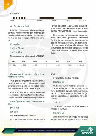 8
Conversão de medidas do sistema
métrico decimal
Mas qual é a importância e aplicabilida-
de prática da escala contida em um mapa?
Simples: diz respeito às medições possí-
veis a serem realizadas nesse mapa.
Assim, as distâncias entre quaisquer
localidades podem ser facilmente calcula-
das por meio de uma simples regra de três,
a qual pode ser montada como se-
gue:
D= N x d
em que:
D = distância real no terreno
N = denominador da escala (escala =
1/N)
d = distância medida no mapa
Exemplo 1:
Medindo-se uma distância em uma car-
ta, acharam-se 44 cm. Sendo a escala da
carta 1 : 50.000, ou seja, cada centímetro,
na carta, representando 50.000 cm (ou
500 m) na realidade, a distância no terre-
no será:
D=N x d
D = 50.000 x 44 cm = 2.200.000 em =
22.000 m = 22 km
Exemplo 2:
Você encontrou um mapa geográfico
antigo, cuja escala aparece pouco visível,
Exemplo:
c)	 Escala nominal
A escala nominal ou equivalente é apre-
sentada nominalmente, por extenso, por
uma igualdade entre o valor representado
no mapa e sua correspondência no terre-
no.
Exemplos:
1 cm = 10 km
1 cm = 50 m
Nesses casos, a leitura será: UM CENTÍ-
METRO CORRESPONDE A DEZ QUILÔME-
TROS e UM CENTÍMETRO CORRESPONDE
A CINQUENTA METROS, respectivamente.
Observe que no exemplo da escala no-
minal utilizamos grandezas diferentes
dentro de um mesmo sistema de unida-
des de medidas, no caso, o Sistema mé-
trico. Na tabela abaixo estão algumas das
conversões de medidas utilizadas, tendo
como base o metro, com valor igual à uni-
dade.
 