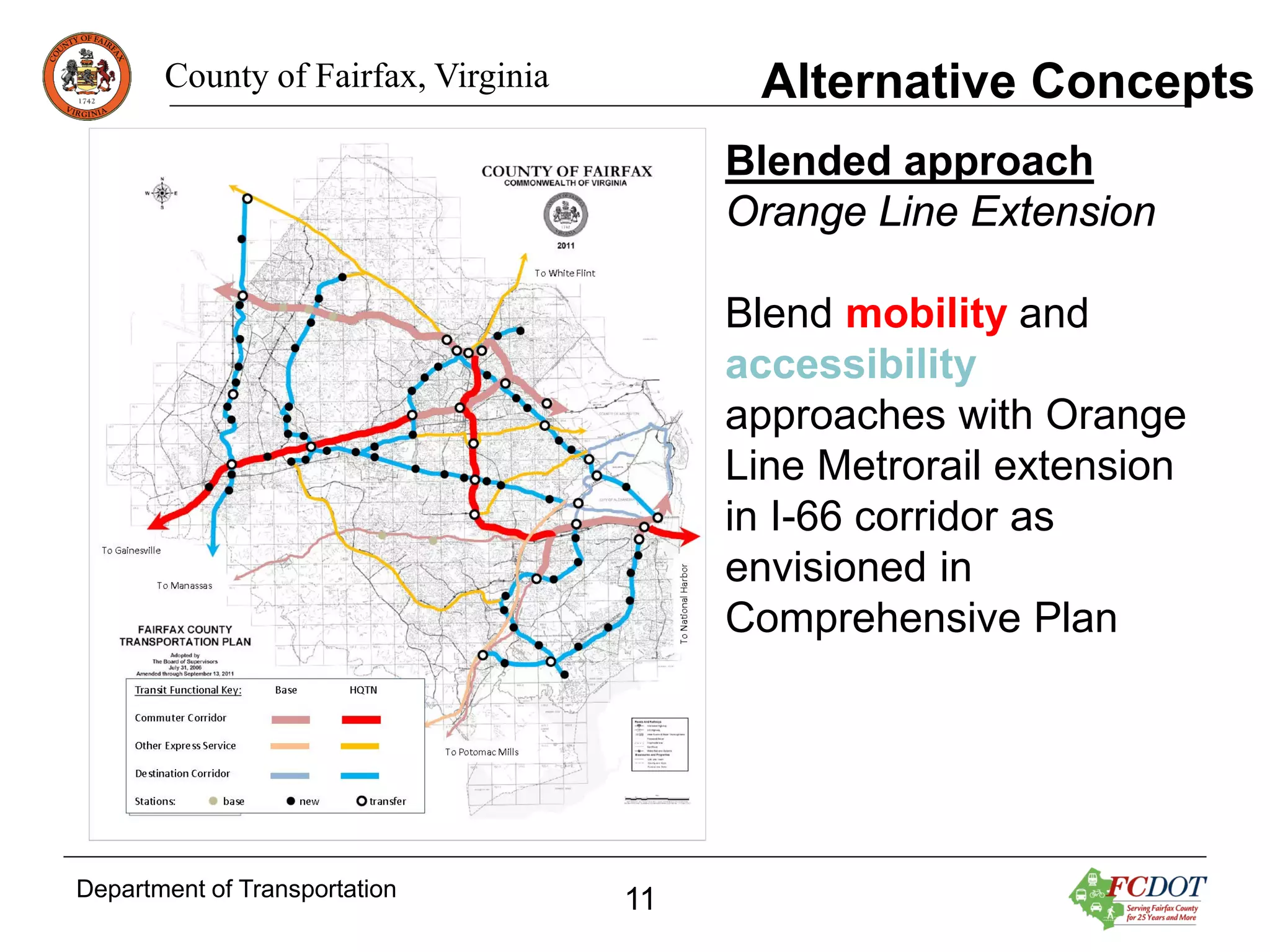 Alternative Concepts

County of Fairfax, Virginia

Blended approach
Orange Line Extension
Blend mobility and
accessibility
approaches with Orange
Line Metrorail extension
in I-66 corridor as
envisioned in
Comprehensive Plan

Department of Transportation

11

 
