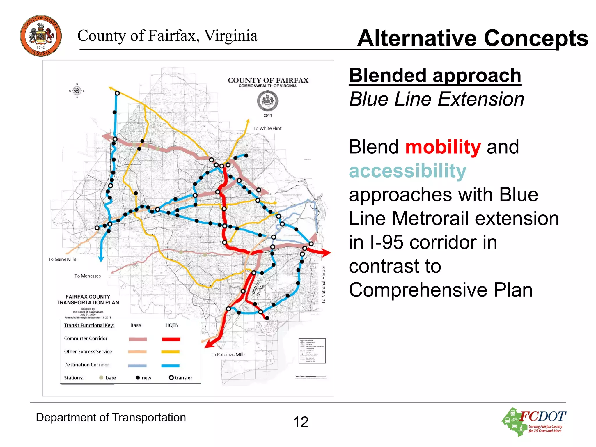 Alternative Concepts

County of Fairfax, Virginia

Blended approach
Blue Line Extension
Blend mobility and
accessibility
approaches with Blue
Line Metrorail extension
in I-95 corridor in
contrast to
Comprehensive Plan

Department of Transportation

12

 