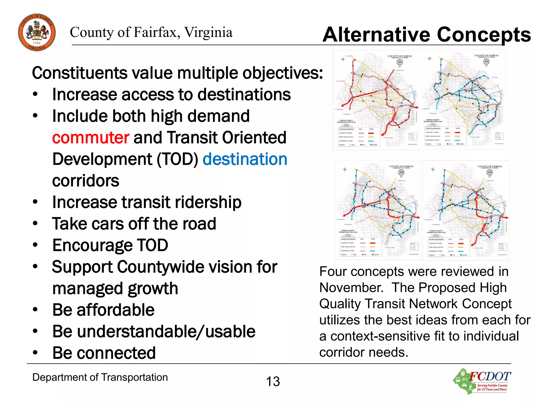 Alternative Concepts

County of Fairfax, Virginia

Constituents value multiple objectives:
• Increase access to destinations
• Include both high demand
commuter and Transit Oriented
Development (TOD) destination
corridors
• Increase transit ridership
• Take cars off the road
• Encourage TOD
• Support Countywide vision for
Four concepts were reviewed in
November. The Proposed High
managed growth
Quality Transit Network Concept
• Be affordable
utilizes the best ideas from each for
• Be understandable/usable
a context-sensitive fit to individual
corridor needs.
• Be connected
Department of Transportation

13

 
