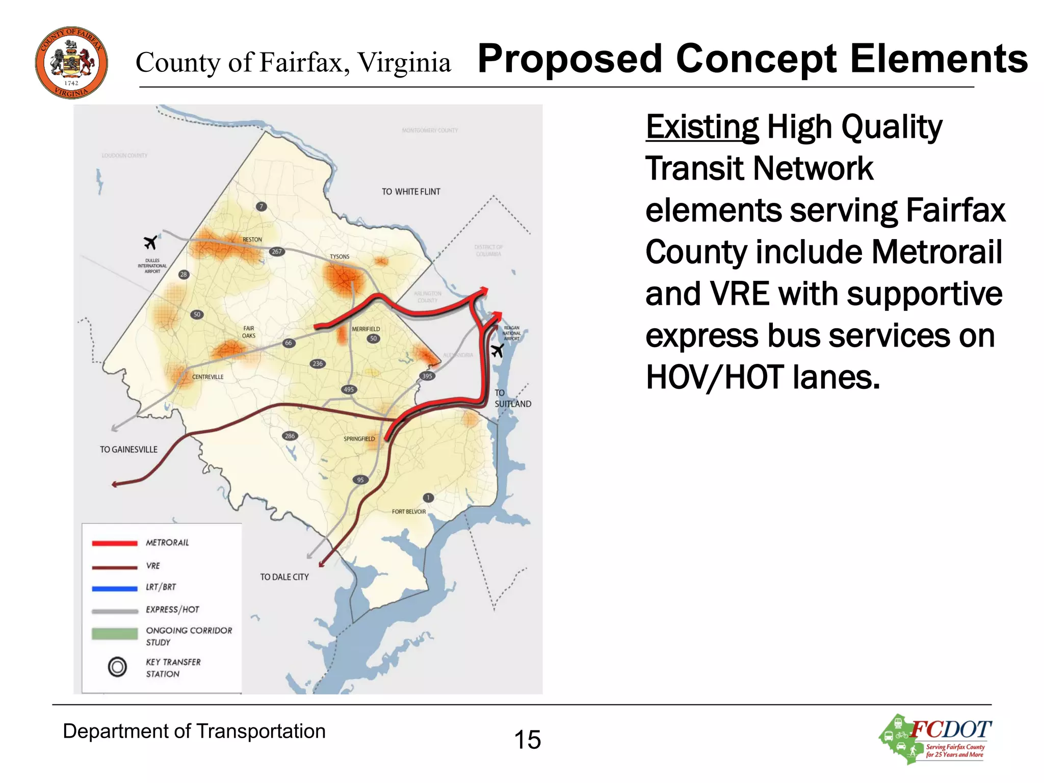 County of Fairfax, Virginia

Proposed Concept Elements
Existing High Quality
Transit Network
elements serving Fairfax
County include Metrorail
and VRE with supportive
express bus services on
HOV/HOT lanes.

Department of Transportation

15

 