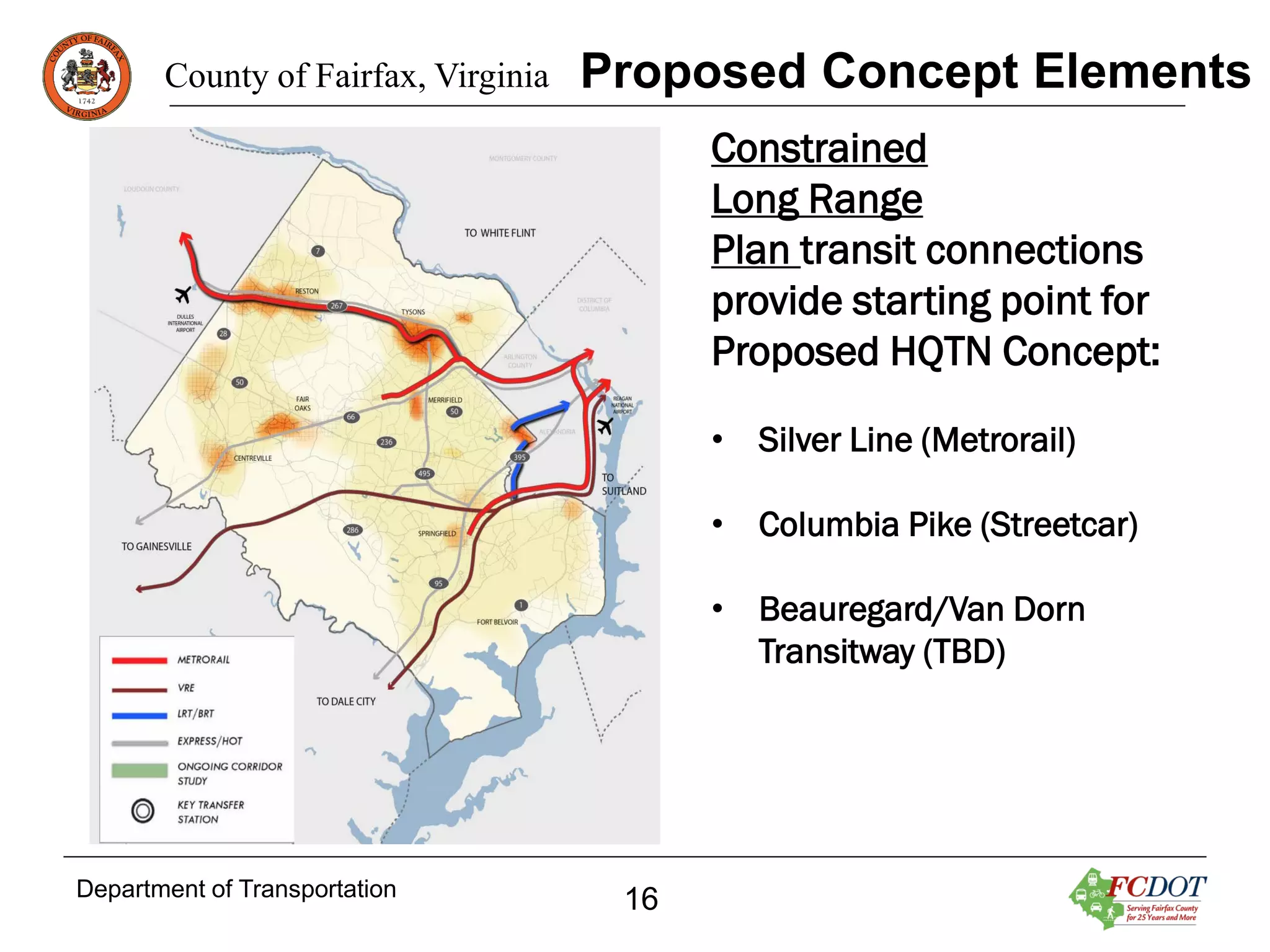 County of Fairfax, Virginia

Proposed Concept Elements
Constrained
Long Range
Plan transit connections
provide starting point for
Proposed HQTN Concept:
• Silver Line (Metrorail)
• Columbia Pike (Streetcar)
• Beauregard/Van Dorn
Transitway (TBD)

Department of Transportation

16

 