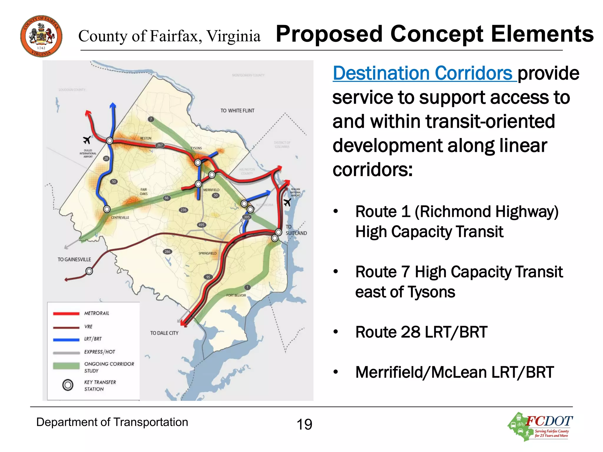 County of Fairfax, Virginia

Proposed Concept Elements
Destination Corridors provide
service to support access to
and within transit-oriented
development along linear
corridors:
• Route 1 (Richmond Highway)
High Capacity Transit
• Route 7 High Capacity Transit
east of Tysons
• Route 28 LRT/BRT
• Merrifield/McLean LRT/BRT

Department of Transportation

19

 