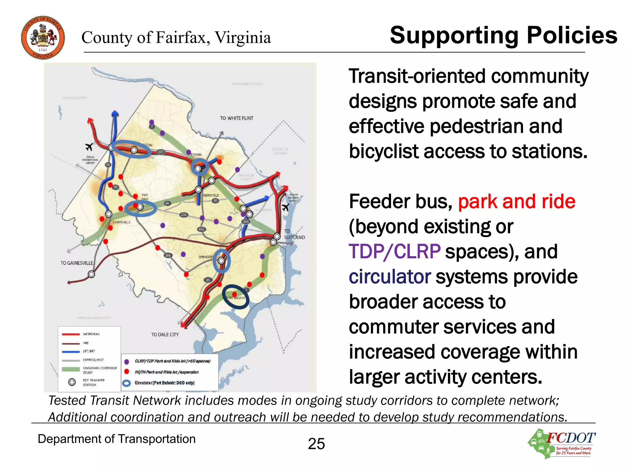 Supporting Policies

County of Fairfax, Virginia

Transit-oriented community
designs promote safe and
effective pedestrian and
bicyclist access to stations.
Feeder bus, park and ride
(beyond existing or
TDP/CLRP spaces), and
circulator systems provide
broader access to
commuter services and
increased coverage within
larger activity centers.
Tested Transit Network includes modes in ongoing study corridors to complete network;
Additional coordination and outreach will be needed to develop study recommendations.
Department of Transportation

25

 