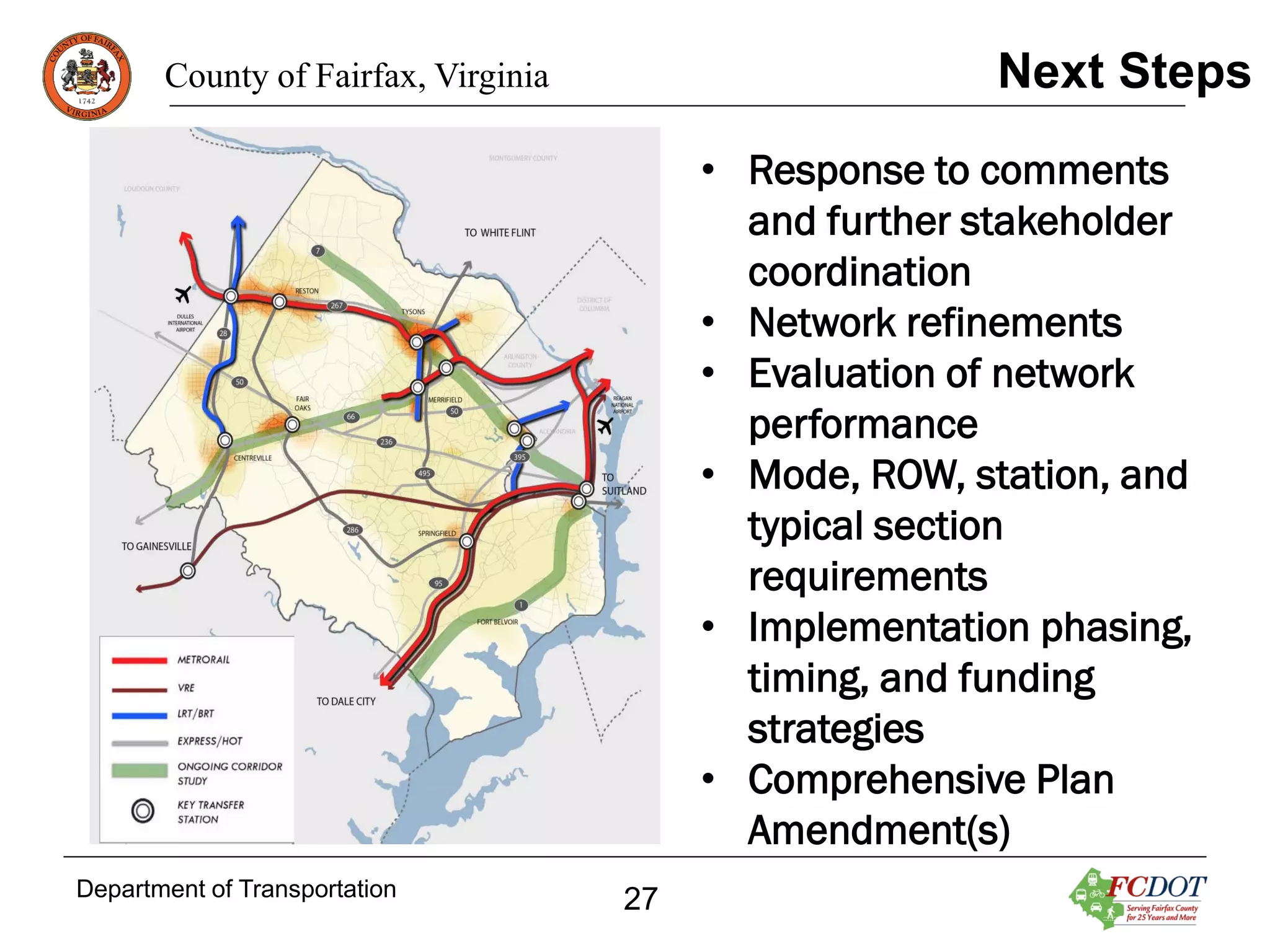 Next Steps

County of Fairfax, Virginia

• Response to comments
and further stakeholder
coordination
• Network refinements
• Evaluation of network
performance
• Mode, ROW, station, and
typical section
requirements
• Implementation phasing,
timing, and funding
strategies
• Comprehensive Plan
Amendment(s)
Department of Transportation

27

 