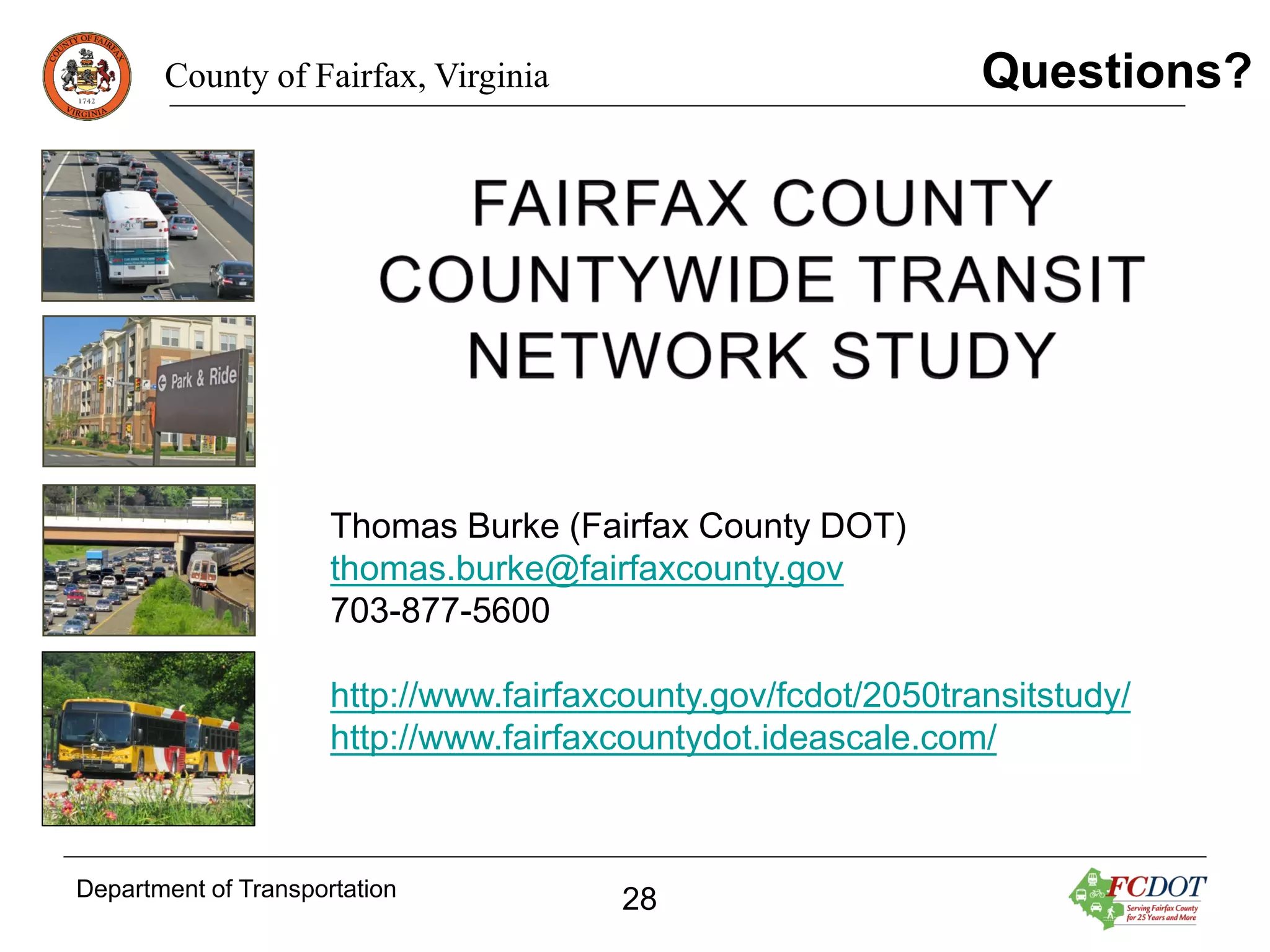 Questions?

County of Fairfax, Virginia

Thomas Burke (Fairfax County DOT)
thomas.burke@fairfaxcounty.gov
703-877-5600
http://www.fairfaxcounty.gov/fcdot/2050transitstudy/
http://www.fairfaxcountydot.ideascale.com/

Department of Transportation

28

 