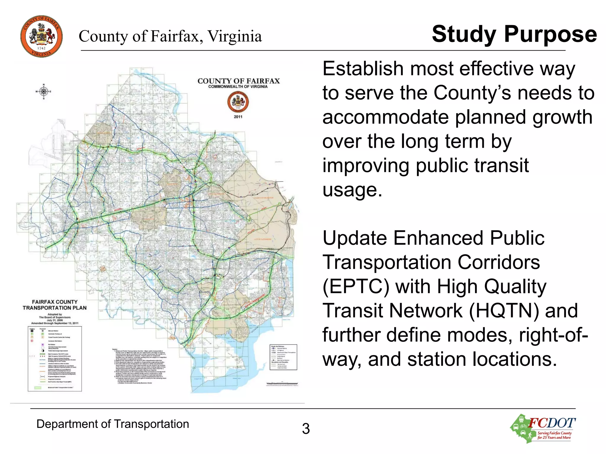 Study Purpose

County of Fairfax, Virginia

Establish most effective way
to serve the County’s needs to
accommodate planned growth
over the long term by
improving public transit
usage.
Update Enhanced Public
Transportation Corridors
(EPTC) with High Quality
Transit Network (HQTN) and
further define modes, right-ofway, and station locations.
Department of Transportation

3

 