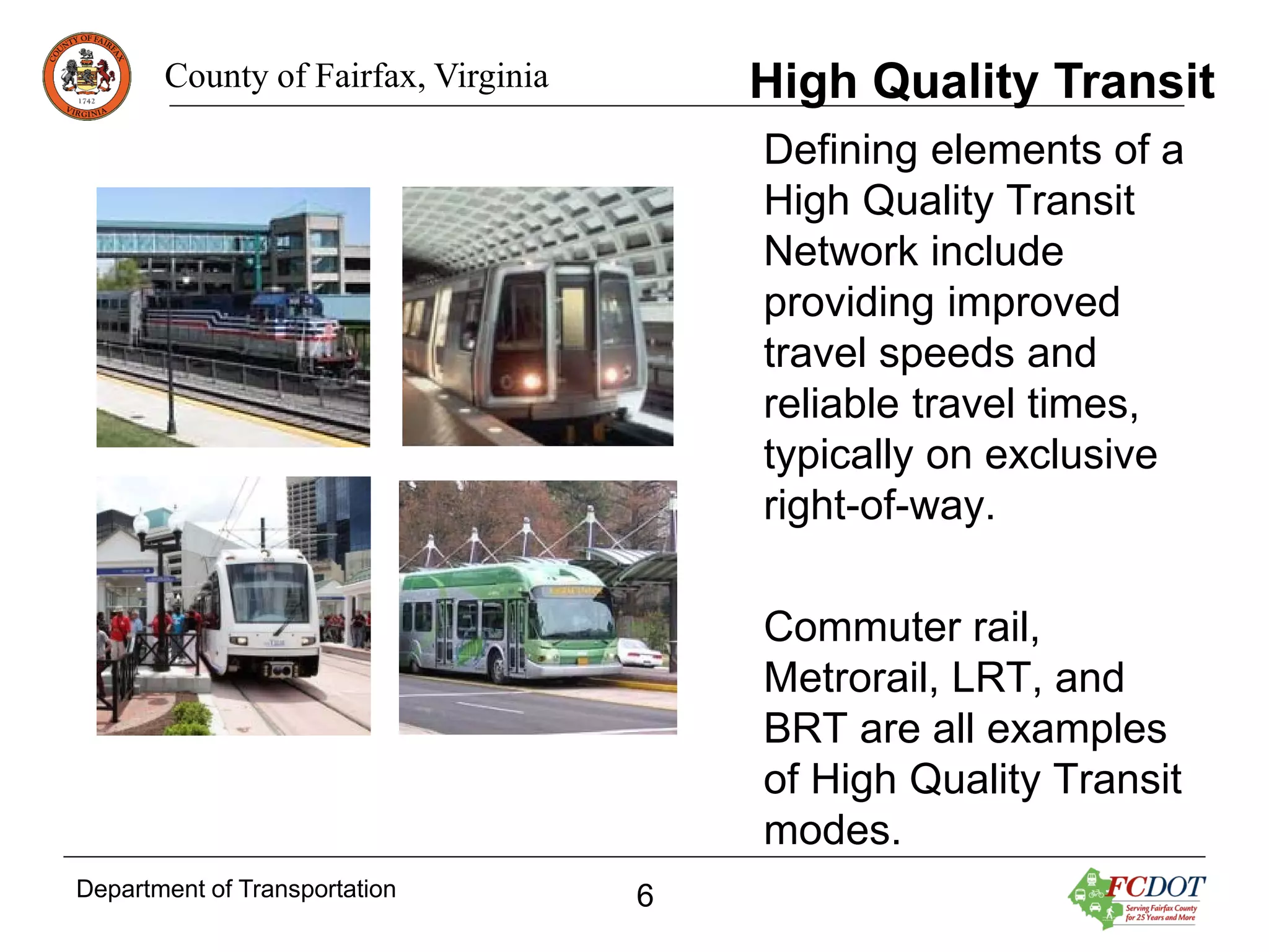 High Quality Transit

County of Fairfax, Virginia

Defining elements of a
High Quality Transit
Network include
providing improved
travel speeds and
reliable travel times,
typically on exclusive
right-of-way.
Commuter rail,
Metrorail, LRT, and
BRT are all examples
of High Quality Transit
modes.
Department of Transportation

6

 