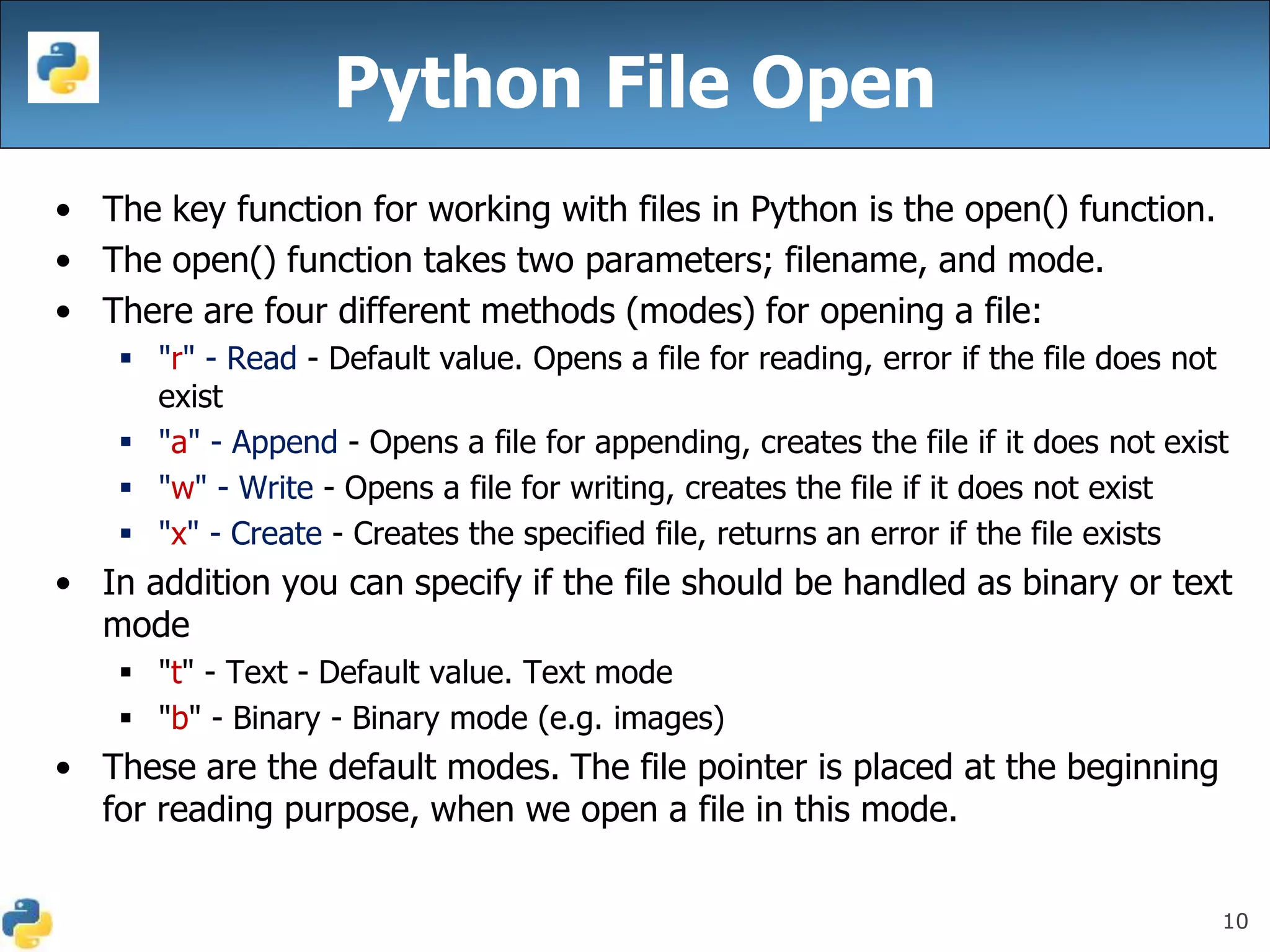 10
Python File Open
• The key function for working with files in Python is the open() function.
• The open() function takes two parameters; filename, and mode.
• There are four different methods (modes) for opening a file:
 "r" - Read - Default value. Opens a file for reading, error if the file does not
exist
 "a" - Append - Opens a file for appending, creates the file if it does not exist
 "w" - Write - Opens a file for writing, creates the file if it does not exist
 "x" - Create - Creates the specified file, returns an error if the file exists
• In addition you can specify if the file should be handled as binary or text
mode
 "t" - Text - Default value. Text mode
 "b" - Binary - Binary mode (e.g. images)
• These are the default modes. The file pointer is placed at the beginning
for reading purpose, when we open a file in this mode.
 