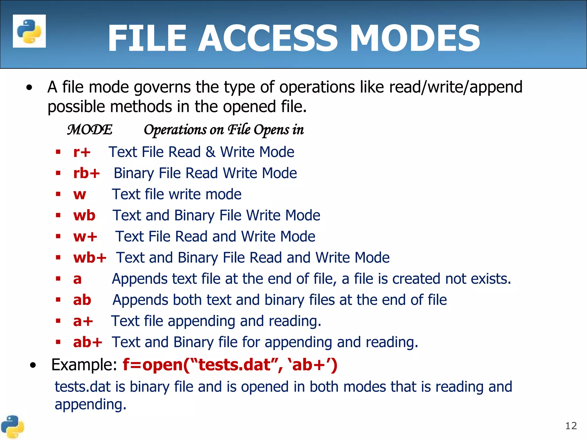 12
FILE ACCESS MODES
• A file mode governs the type of operations like read/write/append
possible methods in the opened file.
MODE Operations on File Opens in
 r+ Text File Read & Write Mode
 rb+ Binary File Read Write Mode
 w Text file write mode
 wb Text and Binary File Write Mode
 w+ Text File Read and Write Mode
 wb+ Text and Binary File Read and Write Mode
 a Appends text file at the end of file, a file is created not exists.
 ab Appends both text and binary files at the end of file
 a+ Text file appending and reading.
 ab+ Text and Binary file for appending and reading.
• Example: f=open(“tests.dat”, ‘ab+’)
tests.dat is binary file and is opened in both modes that is reading and
appending.
 