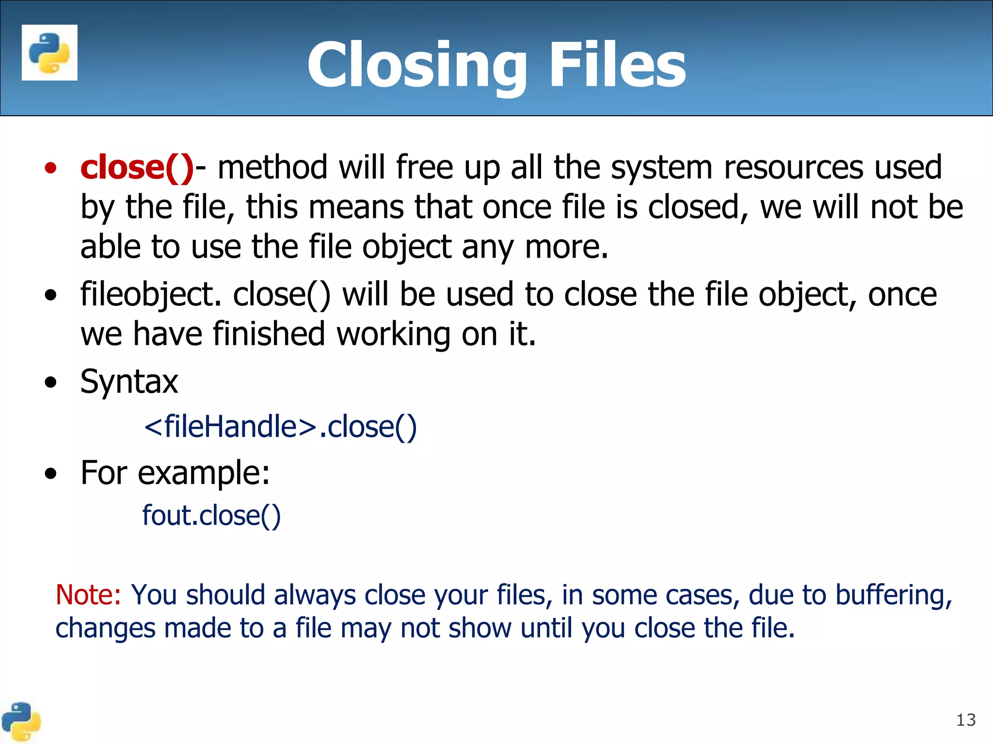 13
Closing Files
• close()- method will free up all the system resources used
by the file, this means that once file is closed, we will not be
able to use the file object any more.
• fileobject. close() will be used to close the file object, once
we have finished working on it.
• Syntax
<fileHandle>.close()
• For example:
fout.close()
Note: You should always close your files, in some cases, due to buffering,
changes made to a file may not show until you close the file.
 
