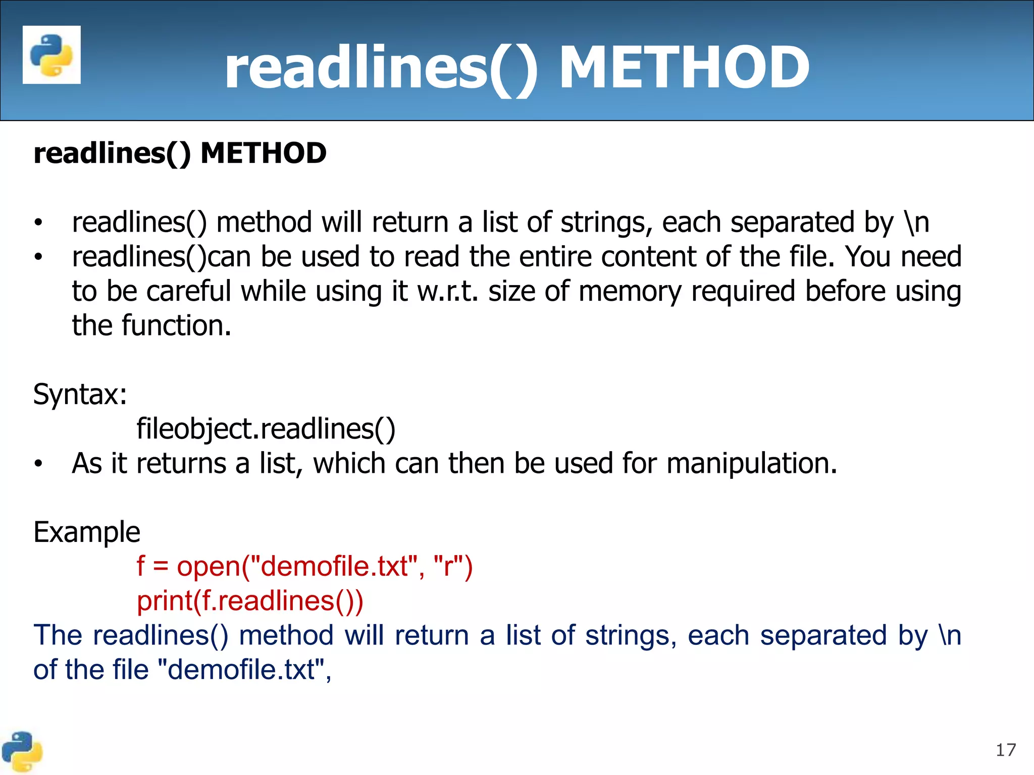 17
readlines() METHOD
readlines() METHOD
• readlines() method will return a list of strings, each separated by n
• readlines()can be used to read the entire content of the file. You need
to be careful while using it w.r.t. size of memory required before using
the function.
Syntax:
fileobject.readlines()
• As it returns a list, which can then be used for manipulation.
Example
f = open("demofile.txt", "r")
print(f.readlines())
The readlines() method will return a list of strings, each separated by n
of the file "demofile.txt",
 
