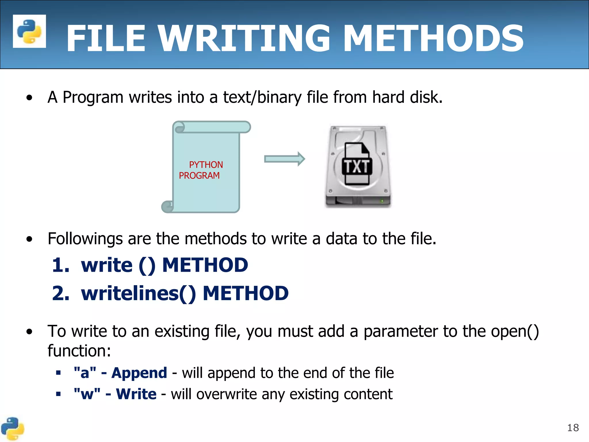 18
FILE WRITING METHODS
• A Program writes into a text/binary file from hard disk.
• Followings are the methods to write a data to the file.
1. write () METHOD
2. writelines() METHOD
• To write to an existing file, you must add a parameter to the open()
function:
 "a" - Append - will append to the end of the file
 "w" - Write - will overwrite any existing content
PYTHON
PROGRAM
 