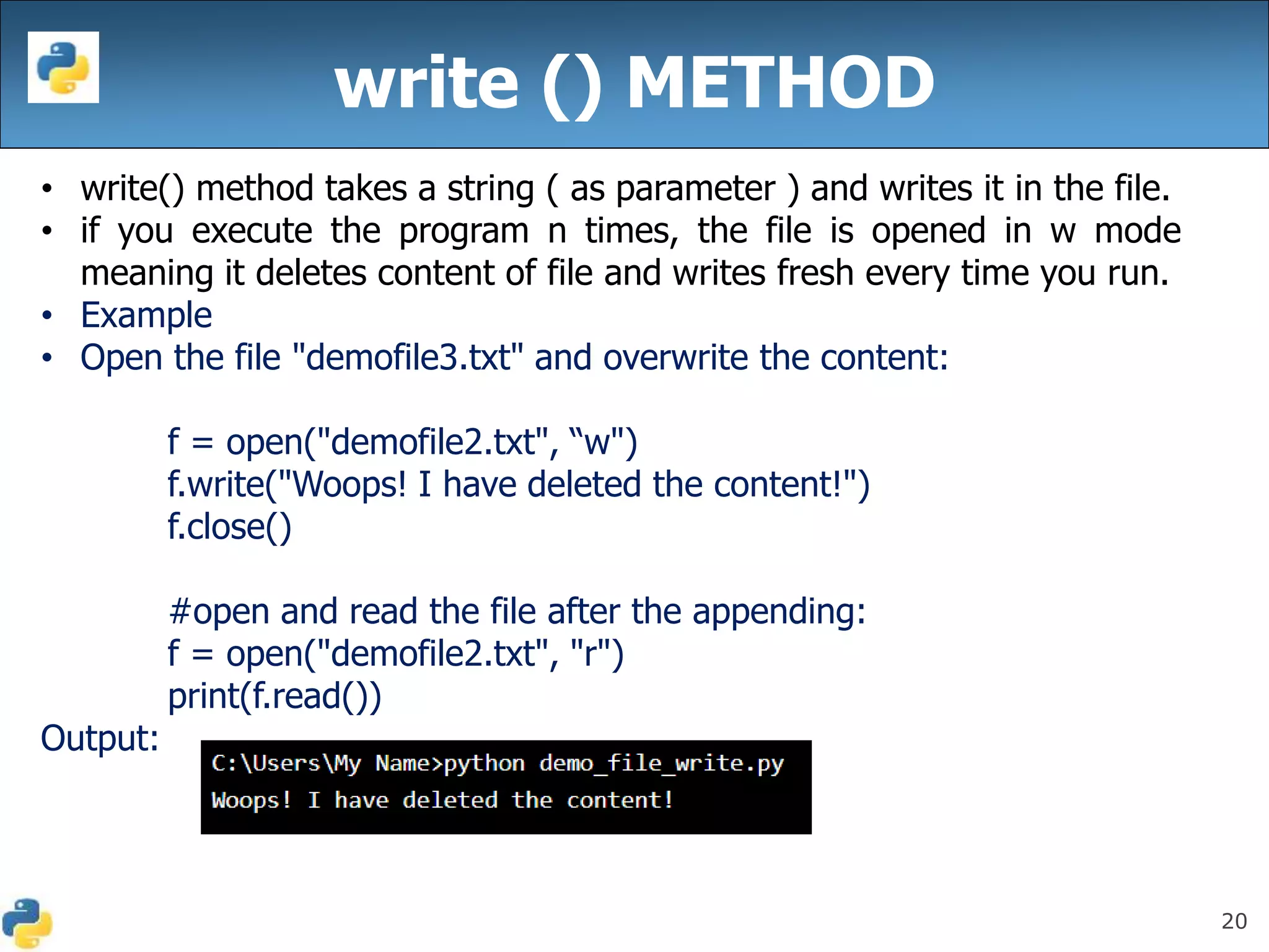 20
write () METHOD
• write() method takes a string ( as parameter ) and writes it in the file.
• if you execute the program n times, the file is opened in w mode
meaning it deletes content of file and writes fresh every time you run.
• Example
• Open the file "demofile3.txt" and overwrite the content:
f = open("demofile2.txt", “w")
f.write("Woops! I have deleted the content!")
f.close()
#open and read the file after the appending:
f = open("demofile2.txt", "r")
print(f.read())
Output:
 