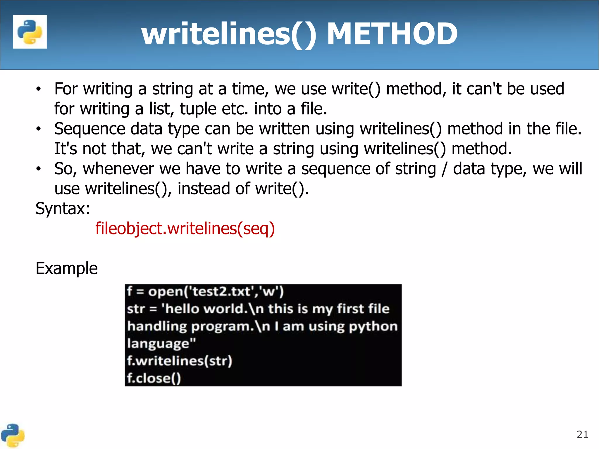21
writelines() METHOD
• For writing a string at a time, we use write() method, it can't be used
for writing a list, tuple etc. into a file.
• Sequence data type can be written using writelines() method in the file.
It's not that, we can't write a string using writelines() method.
• So, whenever we have to write a sequence of string / data type, we will
use writelines(), instead of write().
Syntax:
fileobject.writelines(seq)
Example
 