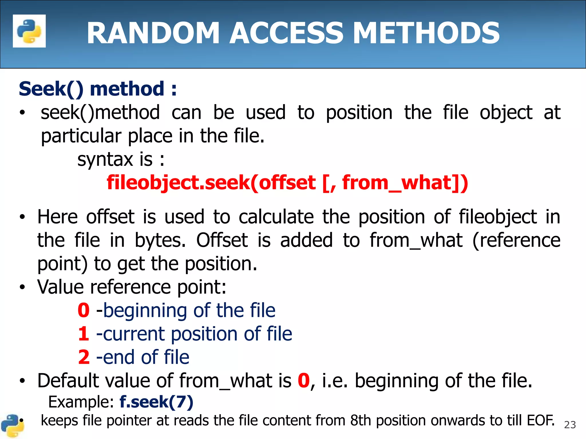 23
RANDOM ACCESS METHODS
Seek() method :
• seek()method can be used to position the file object at
particular place in the file.
syntax is :
fileobject.seek(offset [, from_what])
• Here offset is used to calculate the position of fileobject in
the file in bytes. Offset is added to from_what (reference
point) to get the position.
• Value reference point:
0 -beginning of the file
1 -current position of file
2 -end of file
• Default value of from_what is 0, i.e. beginning of the file.
Example: f.seek(7)
• keeps file pointer at reads the file content from 8th position onwards to till EOF.
 