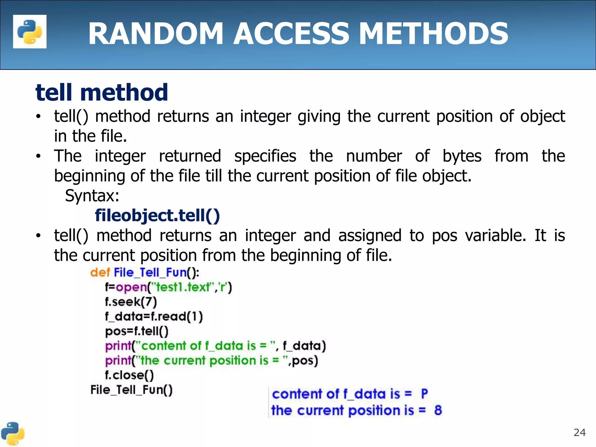 24
RANDOM ACCESS METHODS
tell method
• tell() method returns an integer giving the current position of object
in the file.
• The integer returned specifies the number of bytes from the
beginning of the file till the current position of file object.
Syntax:
fileobject.tell()
• tell() method returns an integer and assigned to pos variable. It is
the current position from the beginning of file.
 
