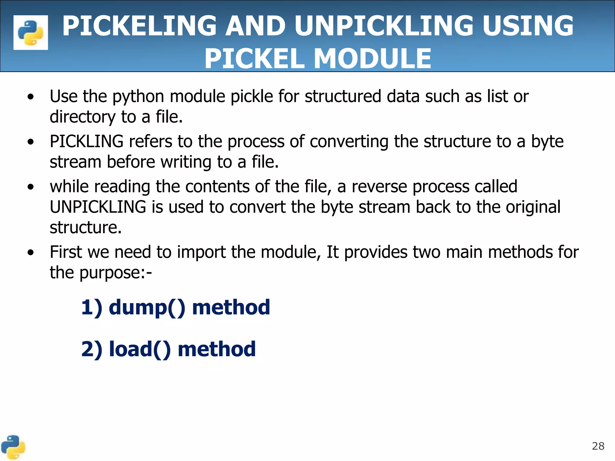 28
PICKELING AND UNPICKLING USING
PICKEL MODULE
• Use the python module pickle for structured data such as list or
directory to a file.
• PICKLING refers to the process of converting the structure to a byte
stream before writing to a file.
• while reading the contents of the file, a reverse process called
UNPICKLING is used to convert the byte stream back to the original
structure.
• First we need to import the module, It provides two main methods for
the purpose:-
1) dump() method
2) load() method
 