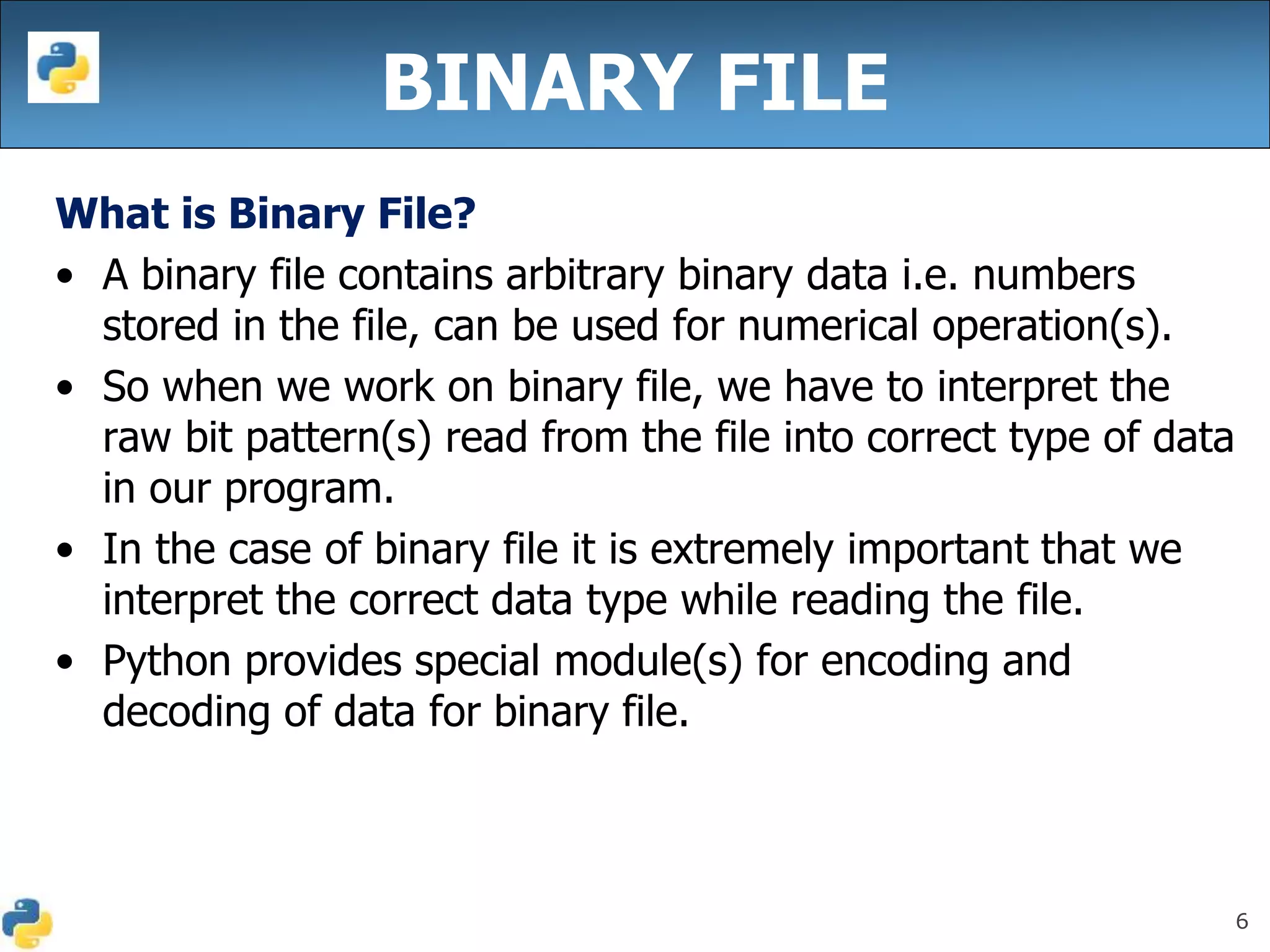 6
BINARY FILE
What is Binary File?
• A binary file contains arbitrary binary data i.e. numbers
stored in the file, can be used for numerical operation(s).
• So when we work on binary file, we have to interpret the
raw bit pattern(s) read from the file into correct type of data
in our program.
• In the case of binary file it is extremely important that we
interpret the correct data type while reading the file.
• Python provides special module(s) for encoding and
decoding of data for binary file.
 