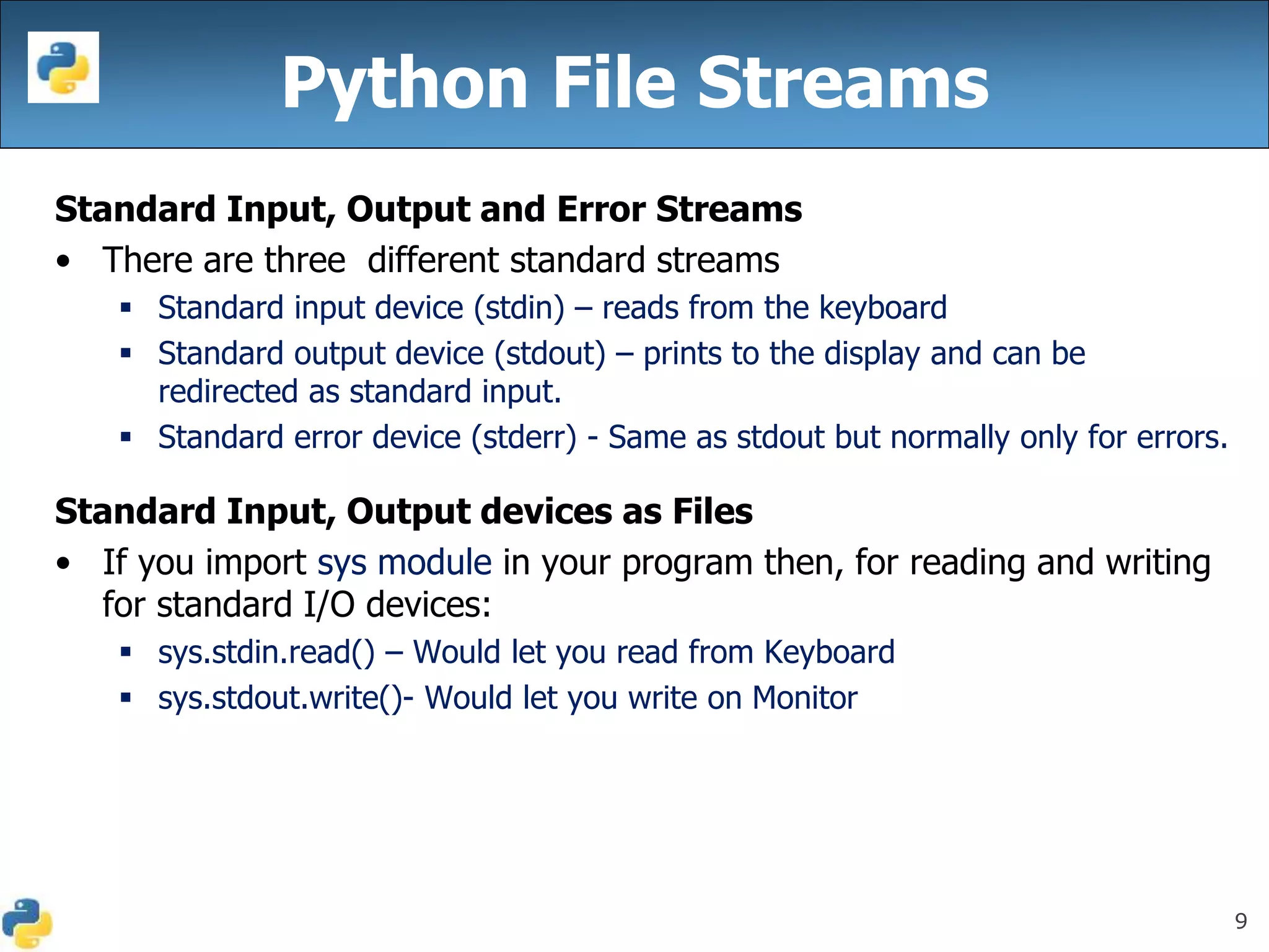 9
Python File Streams
Standard Input, Output and Error Streams
• There are three different standard streams
 Standard input device (stdin) – reads from the keyboard
 Standard output device (stdout) – prints to the display and can be
redirected as standard input.
 Standard error device (stderr) - Same as stdout but normally only for errors.
Standard Input, Output devices as Files
• If you import sys module in your program then, for reading and writing
for standard I/O devices:
 sys.stdin.read() – Would let you read from Keyboard
 sys.stdout.write()- Would let you write on Monitor
 