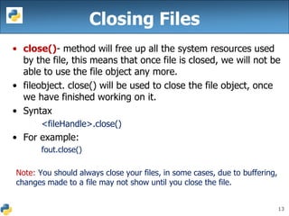13
Closing Files
• close()- method will free up all the system resources used
by the file, this means that once file is closed, we will not be
able to use the file object any more.
• fileobject. close() will be used to close the file object, once
we have finished working on it.
• Syntax
<fileHandle>.close()
• For example:
fout.close()
Note: You should always close your files, in some cases, due to buffering,
changes made to a file may not show until you close the file.
 