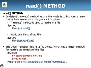 15
read() METHOD
read() METHOD
• By default the read() method returns the whole text, but you can also
specify how many characters you want to return:
• The read() method is used to read entire file
Syntax:
fileobject.read()
• Reads only Parts of the File
Syntax:
fileobject.read(size)
• The open() function returns a file object, which has a read() method
for reading the content of the file:
Example
f = open("demofile.txt", "r")
print(f.read(5))
Returns the 5 first characters of the file "demofile.txt",
 