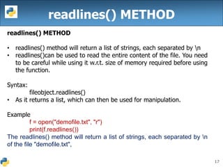 17
readlines() METHOD
readlines() METHOD
• readlines() method will return a list of strings, each separated by n
• readlines()can be used to read the entire content of the file. You need
to be careful while using it w.r.t. size of memory required before using
the function.
Syntax:
fileobject.readlines()
• As it returns a list, which can then be used for manipulation.
Example
f = open("demofile.txt", "r")
print(f.readlines())
The readlines() method will return a list of strings, each separated by n
of the file "demofile.txt",
 