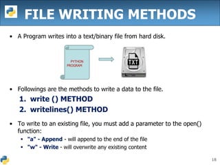 18
FILE WRITING METHODS
• A Program writes into a text/binary file from hard disk.
• Followings are the methods to write a data to the file.
1. write () METHOD
2. writelines() METHOD
• To write to an existing file, you must add a parameter to the open()
function:
 "a" - Append - will append to the end of the file
 "w" - Write - will overwrite any existing content
PYTHON
PROGRAM
 