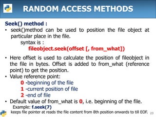 23
RANDOM ACCESS METHODS
Seek() method :
• seek()method can be used to position the file object at
particular place in the file.
syntax is :
fileobject.seek(offset [, from_what])
• Here offset is used to calculate the position of fileobject in
the file in bytes. Offset is added to from_what (reference
point) to get the position.
• Value reference point:
0 -beginning of the file
1 -current position of file
2 -end of file
• Default value of from_what is 0, i.e. beginning of the file.
Example: f.seek(7)
• keeps file pointer at reads the file content from 8th position onwards to till EOF.
 