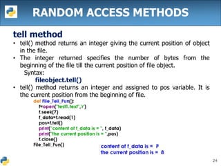 24
RANDOM ACCESS METHODS
tell method
• tell() method returns an integer giving the current position of object
in the file.
• The integer returned specifies the number of bytes from the
beginning of the file till the current position of file object.
Syntax:
fileobject.tell()
• tell() method returns an integer and assigned to pos variable. It is
the current position from the beginning of file.
 