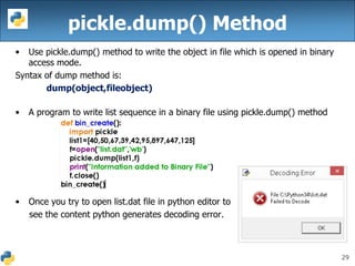 29
pickle.dump() Method
• Use pickle.dump() method to write the object in file which is opened in binary
access mode.
Syntax of dump method is:
dump(object,fileobject)
• A program to write list sequence in a binary file using pickle.dump() method
• Once you try to open list.dat file in python editor to
see the content python generates decoding error.
 