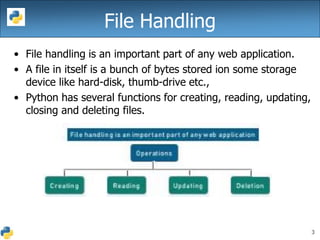 3
File Handling
• File handling is an important part of any web application.
• A file in itself is a bunch of bytes stored ion some storage
device like hard-disk, thumb-drive etc.,
• Python has several functions for creating, reading, updating,
closing and deleting files.
 